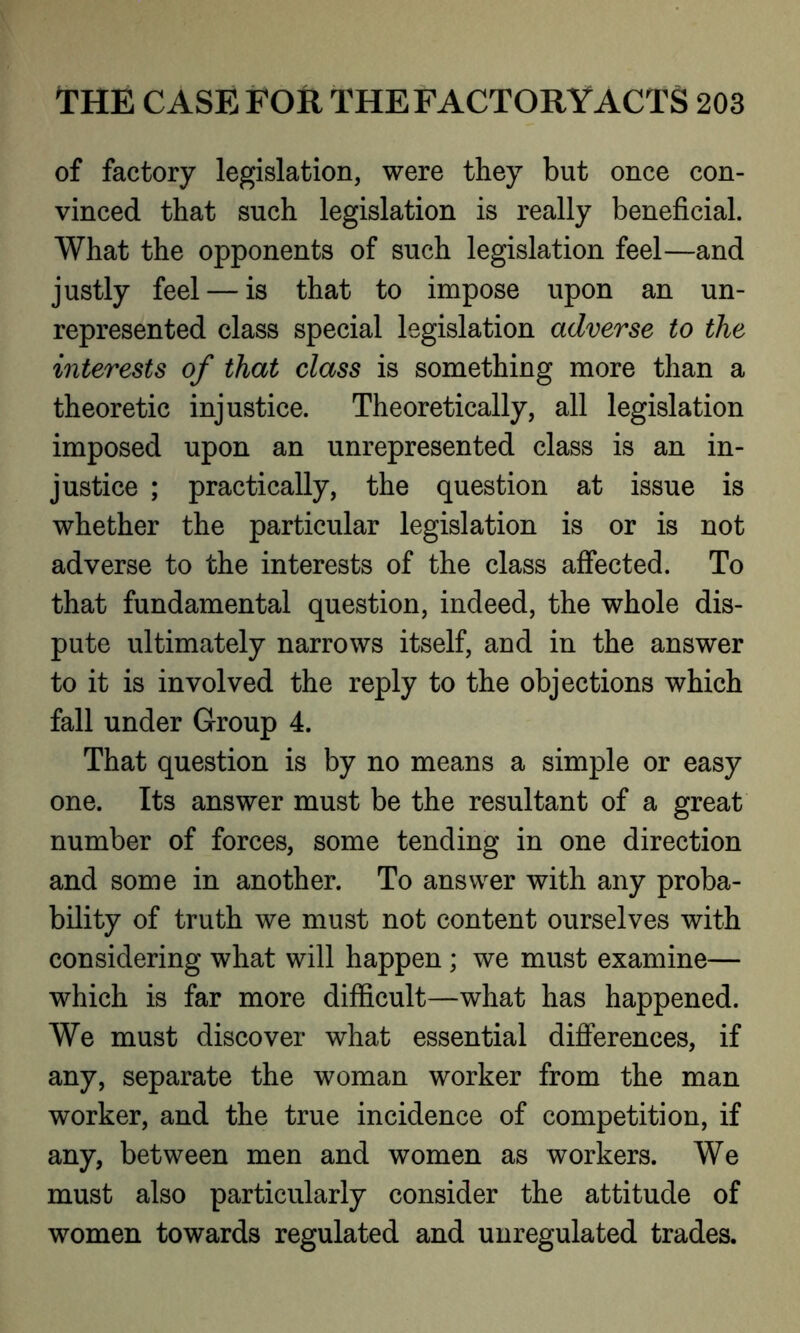 of factory legislation, were they but once con- vinced that such legislation is really beneficial. What the opponents of such legislation feel—and justly feel — is that to impose upon an un- represented class special legislation adverse to the interests of that class is something more than a theoretic injustice. Theoretically, all legislation imposed upon an unrepresented class is an in- justice ; practically, the question at issue is whether the particular legislation is or is not adverse to the interests of the class affected. To that fundamental question, indeed, the whole dis- pute ultimately narrows itself, and in the answer to it is involved the reply to the objections which fall under Group 4. That question is by no means a simple or easy one. Its answer must be the resultant of a great number of forces, some tending in one direction and some in another. To answer with any proba- bility of truth we must not content ourselves with considering what will happen ; we must examine— which is far more difficult—what has happened. We must discover what essential differences, if any, separate the woman worker from the man worker, and the true incidence of competition, if any, between men and women as workers. We must also particularly consider the attitude of women towards regulated and unregulated trades.