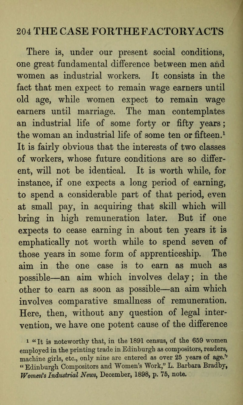 There is, under our present social conditions, one great fundamental difference between men and women as industrial workers. It consists in the fact that men expect to remain wage earners until old age, while women expect to remain wage earners until marriage. The man contemplates an industrial life of some forty or fifty years; the woman an industrial life of some ten or fifteen.1 It is fairly obvious that the interests of two classes of workers, whose future conditions are so differ- ent, will not be identical. It is worth while, for instance, if one expects a long period of earning, to spend a considerable part of that period, even at small pay, in acquiring that skill which will bring in high remuneration later. But if one expects to cease earning in about ten years it is emphatically not worth while to spend seven of those years in some form of apprenticeship. The aim in the one case is to earn as much as possible—an aim which involves delay; in the other to earn as soon as possible—an aim which involves comparative smallness of remuneration. Here, then, without any question of legal inter- vention, we have one potent cause of the difference 1 “ It is noteworthy that, in the 1891 census, of the 659 women employed in the printing trade in Edinburgh as compositors, readers, machine girls, etc., only nine are entered as over 25 years of age.’’ “ Edinburgh Compositors and Women’s Work,” L. Barbara Bradby, Women’s Industrial News, December, 1898, p. 75, note.