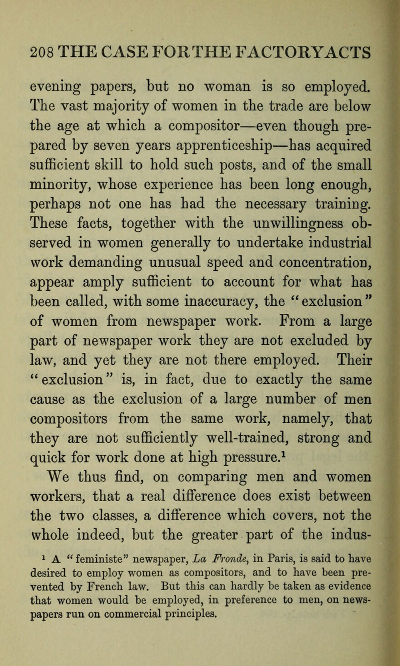 evening papers, but no woman is so employed. The vast majority of women in the trade are below the age at which a compositor—even though pre- pared by seven years apprenticeship—has acquired sufficient skill to hold such posts, and of the small minority, whose experience has been long enough, perhaps not one has had the necessary training. These facts, together with the unwillingness ob- served in women generally to undertake industrial work demanding unusual speed and concentration, appear amply sufficient to account for what has been called, with some inaccuracy, the “ exclusion ” of women from newspaper work. From a large part of newspaper work they are not excluded by law, and yet they are not there employed. Their 4 4 exclusion ” is, in fact, due to exactly the same cause as the exclusion of a large number of men compositors from the same work, namely, that they are not sufficiently well-trained, strong and quick for work done at high pressure.1 We thus find, on comparing men and women workers, that a real difference does exist between the two classes, a difference which covers, not the whole indeed, but the greater part of the indus- 1 A “ feministe” newspaper, La Fronde, in Paris, is said to have desired to employ women as compositors, and to have been pre- vented by French law. But this can hardly be taken as evidence that women would be employed, in preference to men, on news- papers run on commercial principles.