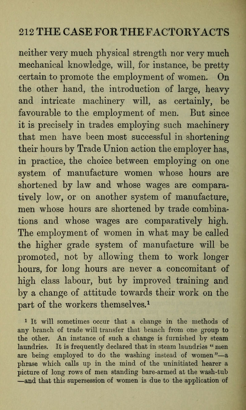 neither very much physical strength nor very much mechanical knowledge, will, for instance, be pretty certain to promote the employment of women. On the other hand, the introduction of large, heavy and intricate machinery will, as certainly, be favourable to the employment of men. But since it is precisely in trades employing such machinery that men have been most successful in shortening their hours by Trade Union action the employer has, in practice, the choice between employing on one system of manufacture women whose hours are shortened by law and whose wages are compara- tively low, or on another system of manufacture, men whose hours are shortened by trade combina- tions and whose wages are comparatively high. The employment of women in what may be called the higher grade system of manufacture will be promoted, not by allowing them to work longer hours, for long hours are never a concomitant of high class labour, but by improved training and by a change of attitude towards their work on the part of the workers themselves.1 1 It will sometimes occur that a change in the methods of any branch of trade will transfer that branch from one group to the other. An instance of such a change is furnished by steam laundries. It is frequently declared that in steam laundries “ men are being employed to do the washing instead of women”—a phrase which calls up in the mind of the uninitiated hearer a picture of long rows of men standing bare-armed at the wash-tub —and that this supersession of women is due to the application of