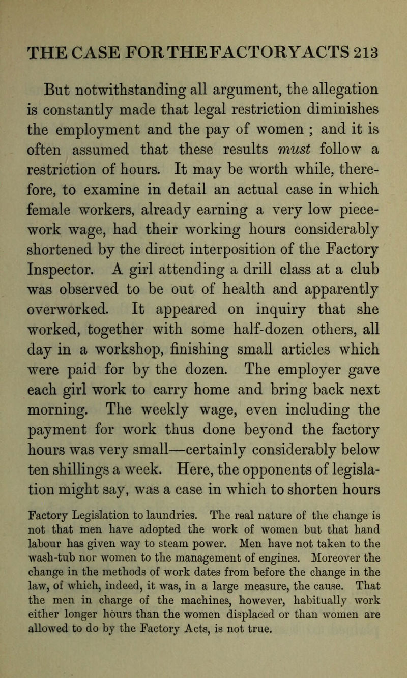 But notwithstanding all argument, the allegation is constantly made that legal restriction diminishes the employment and the pay of women ; and it is often assumed that these results must follow a restriction of hours. It may be worth while, there- fore, to examine in detail an actual case in which female workers, already earning a very low piece- work wage, had their working hours considerably shortened by the direct interposition of the Factory Inspector. A girl attending a drill class at a club was observed to be out of health and apparently overworked. It appeared on inquiry that she worked, together with some half-dozen others, all day in a workshop, finishing small articles which were paid for by the dozen. The employer gave each girl work to carry home and bring back next morning. The weekly wage, even including the payment for work thus done beyond the factory hours was very small—certainly considerably below ten shillings a week. Here, the opponents of legisla- tion might say, was a case in which to shorten hours Factory Legislation to laundries. The real nature of the change is not that men have adopted the work of women but that hand labour has given way to steam power. Men have not taken to the wash-tub nor women to the management of engines. Moreover the change in the methods of work dates from before the change in the law, of which, indeed, it was, in a large measure, the cause. That the men in charge of the machines, however, habitually work either longer hours than the women displaced or than women are allowed to do by the Factory Acts, is not true.