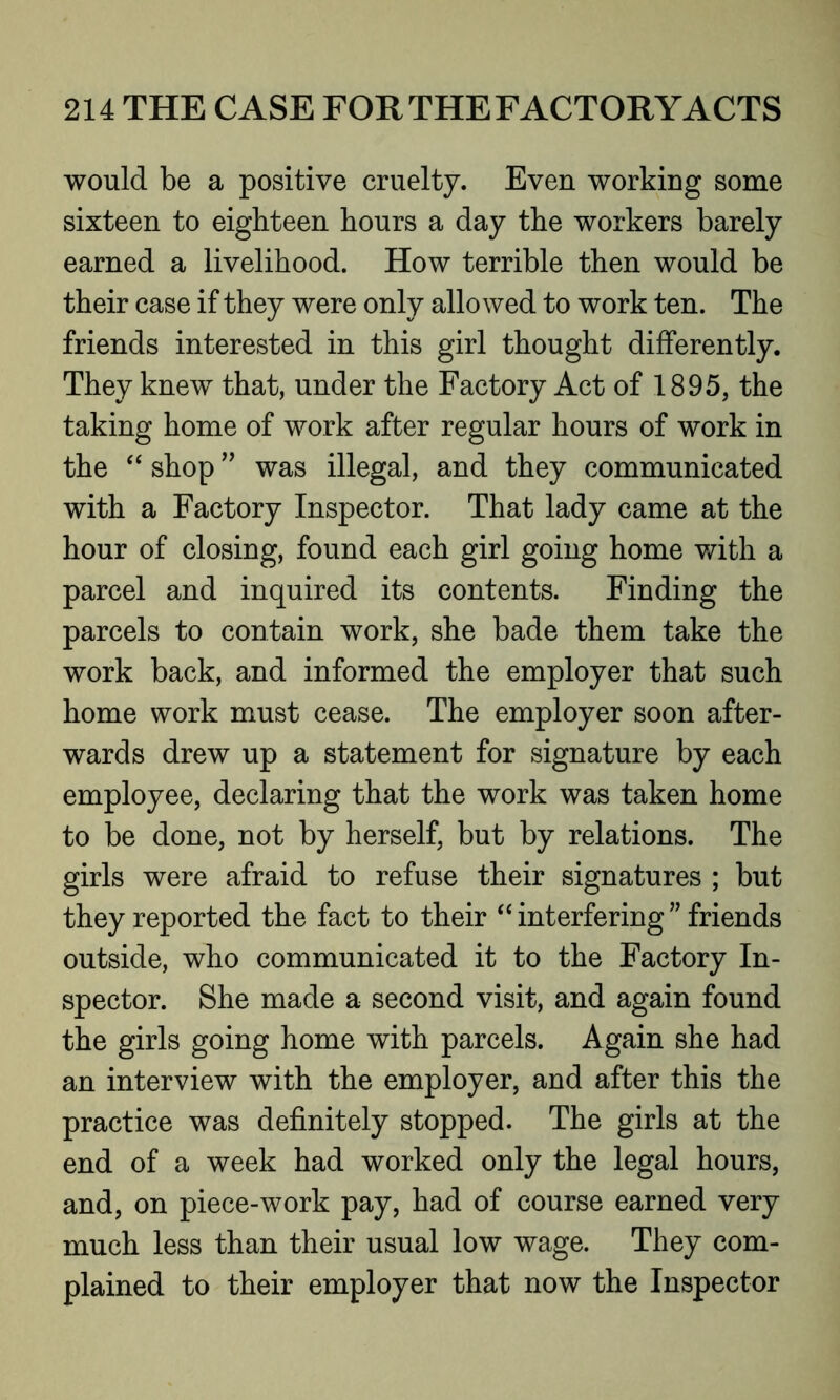 would be a positive cruelty. Even working some sixteen to eighteen hours a day the workers barely earned a livelihood. How terrible then would be their case if they were only allowed to work ten. The friends interested in this girl thought differently. They knew that, under the Factory Act of 1895, the taking home of work after regular hours of work in the “ shop ” was illegal, and they communicated with a Factory Inspector. That lady came at the hour of closing, found each girl going home with a parcel and inquired its contents. Finding the parcels to contain work, she bade them take the work back, and informed the employer that such home work must cease. The employer soon after- wards drew up a statement for signature by each employee, declaring that the work was taken home to be done, not by herself, but by relations. The girls were afraid to refuse their signatures ; but they reported the fact to their “interfering” friends outside, who communicated it to the Factory In- spector. She made a second visit, and again found the girls going home with parcels. Again she had an interview with the employer, and after this the practice was definitely stopped. The girls at the end of a week had worked only the legal hours, and, on piece-work pay, had of course earned very much less than their usual low wage. They com- plained to their employer that now the Inspector