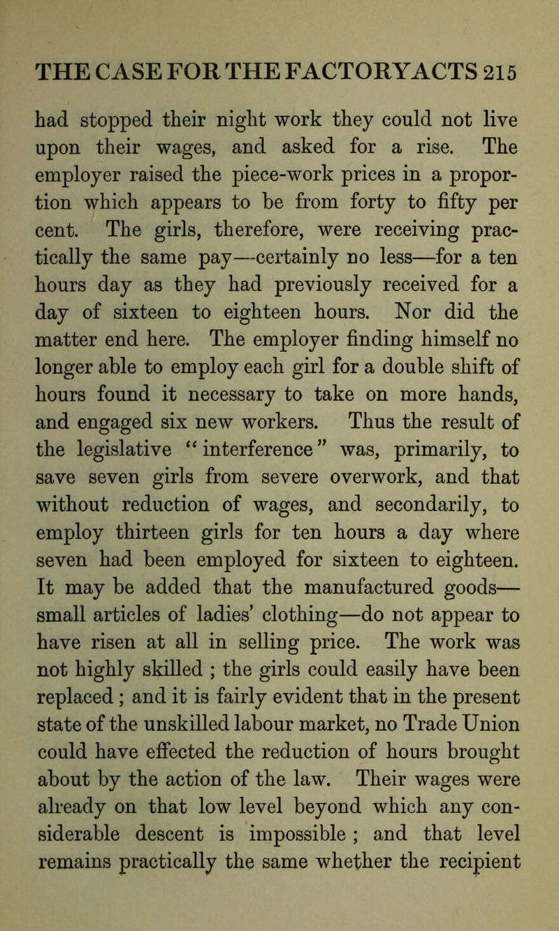 had stopped their night work they could not live upon their wages, and asked for a rise. The employer raised the piece-work prices in a propor- tion which appears to be from forty to fifty per cent. The girls, therefore, were receiving prac- tically the same pay—certainly no less—for a ten hours day as they had previously received for a day of sixteen to eighteen hours. Nor did the matter end here. The employer finding himself no longer able to employ each girl for a double shift of hours found it necessary to take on more hands, and engaged six new workers. Thus the result of the legislative “ interference ” was, primarily, to save seven girls from severe overwork, and that without reduction of wages, and secondarily, to employ thirteen girls for ten hours a day where seven had been employed for sixteen to eighteen. It may be added that the manufactured goods— small articles of ladies clothing—do not appear to have risen at all in selling price. The work was not highly skilled ; the girls could easily have been replaced ; and it is fairly evident that in the present state of the unskilled labour market, no Trade Union could have effected the reduction of hours brought about by the action of the law. Their wages were already on that low level beyond which any con- siderable descent is impossible ; and that level remains practically the same whether the recipient