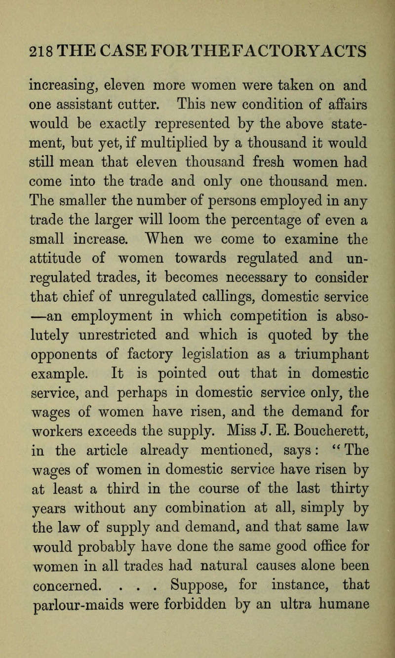 increasing, eleven more women were taken on and one assistant cutter. This new condition of affairs would be exactly represented by the above state- ment, but yet, if multiplied by a thousand it would still mean that eleven thousand fresh women had come into the trade and only one thousand men. The smaller the number of persons employed in any trade the larger will loom the percentage of even a small increase. When we come to examine the attitude of women towards regulated and un- regulated trades, it becomes necessary to consider that chief of unregulated callings, domestic service —an employment in which competition is abso- lutely unrestricted and which is quoted by the opponents of factory legislation as a triumphant example. It is pointed out that in domestic service, and perhaps in domestic service only, the wages of women have risen, and the demand for workers exceeds the supply. Miss J. E. Boucherett, in the article already mentioned, says: “ The wages of women in domestic service have risen by at least a third in the course of the last thirty years without any combination at all, simply by the law of supply and demand, and that same law would probably have done the same good office for women in all trades had natural causes alone been concerned. . . . Suppose, for instance, that parlour-maids were forbidden by an ultra humane