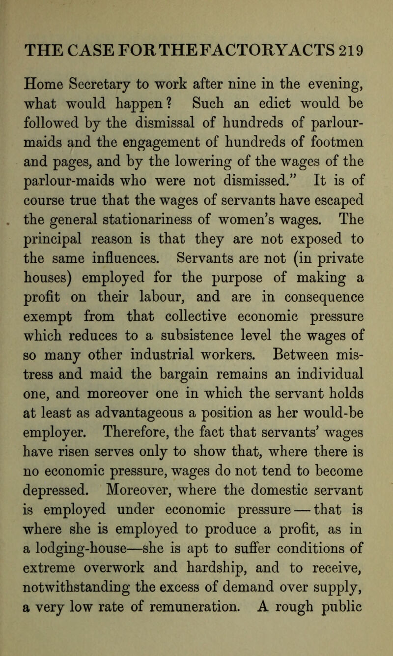 Home Secretary to work after nine in the evening, what would happen? Such an edict would be followed by the dismissal of hundreds of parlour- maids and the engagement of hundreds of footmen and pages, and by the lowering of the wages of the parlour-maids who were not dismissed.” It is of course true that the wages of servants have escaped the general stationariness of women’s wages. The principal reason is that they are not exposed to the same influences. Servants are not (in private houses) employed for the purpose of making a profit on their labour, and are in consequence exempt from that collective economic pressure which reduces to a subsistence level the wages of so many other industrial workers. Between mis- tress and maid the bargain remains an individual one, and moreover one in which the servant holds at least as advantageous a position as her would-be employer. Therefore, the fact that servants’ wages have risen serves only to show that, where there is no economic pressure, wages do not tend to become depressed. Moreover, where the domestic servant is employed under economic pressure — that is where she is employed to produce a profit, as in a lodging-house—she is apt to suffer conditions of extreme overwork and hardship, and to receive, notwithstanding the excess of demand over supply, a very low rate of remuneration. A rough public