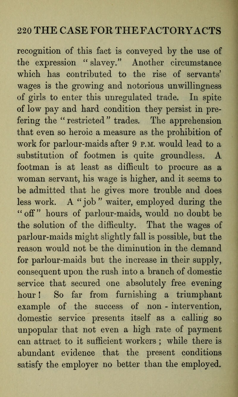 recognition of this fact is conveyed by the use of the expression “ slavey.” Another circumstance which has contributed to the rise of servants’ wages is the growing and notorious unwillingness of girls to enter this unregulated trade. In spite of low pay and hard condition they persist in pre- fering the “ restricted ” trades. The apprehension that even so heroic a measure as the prohibition of work for parlour-maids after 9 p.m. would lead to a substitution of footmen is quite groundless. A footman is at least as difficult to procure as a woman servant, his wage is higher, and it seems to be admitted that he gives more trouble and does less work. A “job” waiter, employed during the “off” hours of parlour-maids, would no doubt be the solution of the difficulty. That the wages of parlour-maids might slightly fall is possible, but the reason would not be the diminution in the demand for parlour-maids but the increase in their supply, consequent upon the rush into a branch of domestic service that secured one absolutely free evening hour! So far from furnishing a triumphant example of the success of non - intervention, domestic service presents itself as a calling so unpopular that not even a high rate of payment can attract to it sufficient workers ; while there is abundant evidence that the present conditions satisfy the employer no better than the employed.