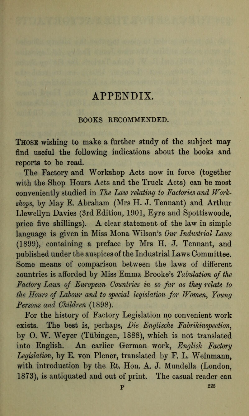 APPENDIX. BOOKS RECOMMENDED. Those wishing to make a further study of the subject may find useful the following indications about the books and reports to be read. The Factory and Workshop Acts now in force (together with the Shop Hours Acts and the Truck Acts) can be most conveniently studied in The Law relating to Factories and Work- shops, by May E. Abraham (Mrs H. J. Tennant) and Arthur Llewellyn Davies (3rd Edition, 1901, Eyre and Spottiswoode, price five shillings). A clear statement of the law in simple language is given in Miss Mona Wilson’s Our Industrial Laws (1899), containing a preface by Mrs H. J. Tennant, and published under the auspices of the Industrial Laws Committee. Some means of comparison between the laws of different countries is afforded by Miss Emma Brooke’s Tabulation of the Factory Laws of European Countries in so far as they relate to the Hours of Labour and to special legislation for Women, Young Persons and Children (1898). For the history of Factory Legislation no convenient work exists. The best is, perhaps, Die Englische Fabrikinspedion, by 0. W. Weyer (Tiibingen, 1888), which is not translated into English. An earlier German work, English Factory Legislation, by E. von Plener, translated by F. L. Weinmann, with introduction by the Rt. Hon. A. J. Mundella (London, 1873), is antiquated and out of print. The casual reader can