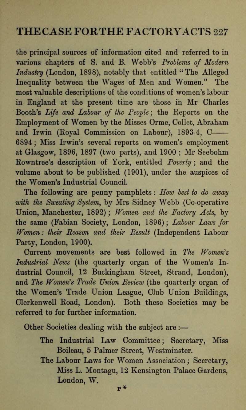 the principal sources of information cited and referred to in various chapters of S. and B. Webb’s Problems of Modern Industry (London, 1898), notably that entitled “The Alleged Inequality between the Wages of Men and Women.” The most valuable descriptions of the conditions of women’s labour in England at the present time are those in Mr Charles Booth’s Life and Labour of the People; the Reports on the Employment of Women by the Misses Orme, Collet, Abraham and Irwin (Royal Commission on Labour), 1893-4, C 6894; Miss Irwin’s several reports on women’s employment at Glasgow, 1896, 1897 (two parts), and 1900 ; Mr Seebohm Rowntree’s description of York, entitled Poverty; and the volume about to be published (1901), under the auspices of the Women’s Industrial Council. The following are penny pamphlets: How best to do away with the Sweating System,, by Mrs Sidney Webb (Co-operative Union, Manchester, 1892); Women and the Factory Acts, by the same (Fabian Society, London, 1896); Labour Laws for Women: their Reason and their Result (Independent Labour Party, London, 1900). Current movements are best followed in The Women's Industrial News (the quarterly organ of the Women’s In- dustrial Council, 12 Buckingham Street, Strand, London), and The Women's Trade Union Review (the quarterly organ of the Women’s Trade Union League, Club Union Buildings, Clerkenwell Road, London). Both these Societies may be referred to for further information. Other Societies dealing with the subject are :— The Industrial Law Committee; Secretary, Miss Boileau, 5 Palmer Street, Westminster. The Labour Laws for Women Association; Secretary, Miss L. Montagu, 12 Kensington Palace Gardens, London, W. p*