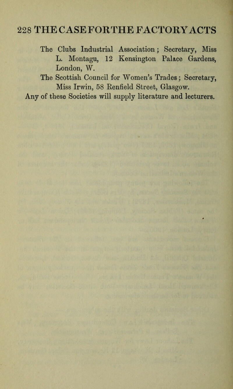 The Clubs Industrial Association; Secretary, Miss L. Montagu, 12 Kensington Palace Gardens, London, W. The Scottish Council for Women’s Trades; Secretary, Miss Irwin, 58 Renfield Street, Glasgow. Any of these Societies will supply literature and lecturers.