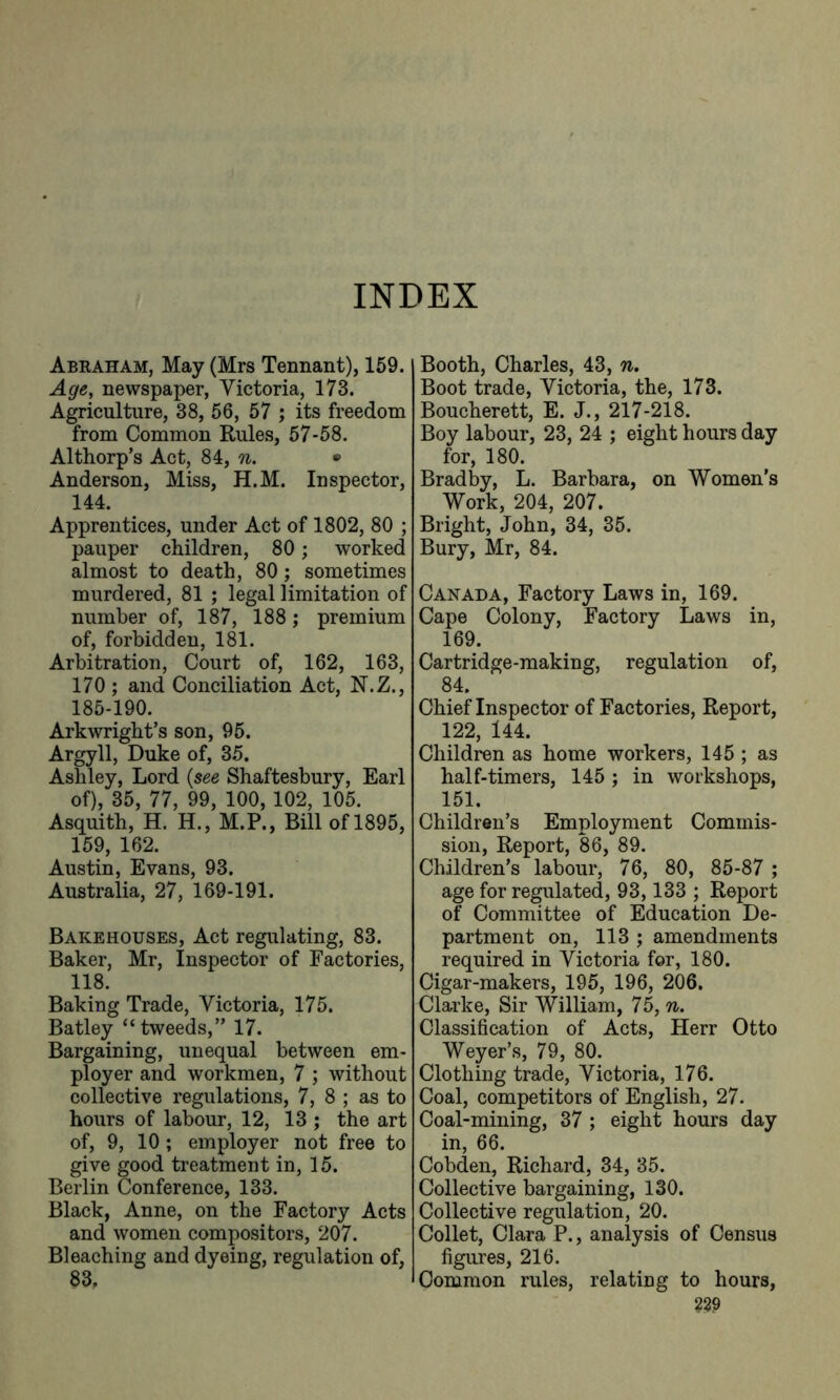 Abraham, May (Mrs Tennant), 159. Age, newspaper, Victoria, 173. Agriculture, 38, 56, 57 ; its freedom from Common Rules, 57-58. Althorp’s Act, 84, n. • Anderson, Miss, H.M. Inspector, 144. Apprentices, under Act of 1802, 80 ; pauper children, 80; worked almost to death, 80; sometimes murdered, 81 ; legal limitation of number of, 187, 188; premium of, forbidden, 181. Arbitration, Court of, 162, 163, 170 ; and Conciliation Act, N.Z., 185-190. Arkwright’s son, 95. Argyll, Duke of, 35. Ashley, Lord {see Shaftesbury, Earl of), 35, 77, 99, 100, 102, 105. Asquith, H. H., M.P., Bill of 1895, 159, 162. Austin, Evans, 93. Australia, 27, 169-191. Bakehouses, Act regulating, 83. Baker, Mr, Inspector of Factories, 118. Baking Trade, Victoria, 175. Batley “tweeds,” 17. Bargaining, unequal between em- ployer and workmen, 7 ; without collective regulations, 7, 8 ; as to hours of labour, 12, 13 ; the art of, 9, 10 ; employer not free to give good treatment in, 15. Berlin Conference, 133. Black, Anne, on the Factory Acts and women compositors, 207. Bleaching and dyeing, regulation of, 83, Booth, Charles, 43, n. Boot trade, Victoria, the, 173. Boucherett, E. J., 217-218. Boy labour, 23, 24 ; eight hours day for, 180. Brad by, L. Barbara, on Women’s Work, 204, 207. Bright, John, 34, 35. Bury, Mr, 84. Canada, Factory Laws in, 169. Cape Colony, Factory Laws in, 169. Cartridge-making, regulation of, 84. Chief Inspector of Factories, Report, 122, 144. Children as home workers, 145 ; as half-timers, 145 ; in workshops, 151. Children’s Employment Commis- sion, Report, 86, 89. Children’s labour, 76, 80, 85-87 ; age for regulated, 93,133 ; Report of Committee of Education De- partment on, 113 ; amendments required in Victoria for, 180. Cigar-makers, 195, 196, 206. Clarke, Sir William, 75, n. Classification of Acts, Herr Otto Weyer’s, 79, 80. Clothing trade, Victoria, 176. Coal, competitors of English, 27. Coal-mining, 37 ; eight hours day in, 66. Cobden, Richard, 34, 35. Collective bargaining, 130. Collective regulation, 20. Collet, Clara P., analysis of Census figures, 216. Common rules, relating to hours, W