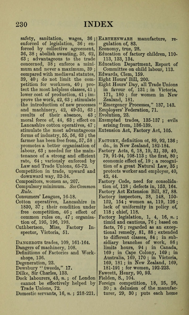safety, sanitation, wages, 36; enforced of legislation, 36; en- forced by collective agreement, 36, 38 ; abolish sweating, 38, 62, 63 ; advantageous to the trade concerned, 38; enforce a mini- mum and never a maximum, 39 ; compared with mediaeval statutes, 39, 40; do not limit the com- petition for workmen, 40; pro- tect the most helpless classes, 41 ; lower cost of production, 41; im- prove the work, 42, 63 ; stimulate the introduction of new processes and machinery, 42, 49-51, 63 ; results of their absence, 43 ; moral force of, 44, 63 ; effect on Lancashire cotton operatives, 47 ; stimulate the most advantageous forms of industry, 55, 56, 63 ; the farmer has been free from, 57, 58 ; promotes a better organisation of labour, 63 ; needed for the main- tenance of a strong and efficient rate, 64 ; variously enforced by Law and Trade Unions, 65-72. Competition in trade, upward and downward way, 32-34. Compositors, women as, 207. Compulsory minimum. See Common Rule. Consumers’ Leagues, 16-18. Cotton operatives, Lancashire in 1830, 37 ; their condition under free competition, 46; effect of common rules on, 47; organisa- tion of, 195, 196, 198. Cuthbertson, Miss, Factory In- spector, Victoria, 51. Dangerous trades, 109, 161-164. Dangers of machinery, 108. Definitions of Factories and Work- shops, 136. Degeneration, 23. Dewsbury “ tweeds,” 17. Dilke, Sir Charles, 133. Dock labourers, 43, n. ; of London cannot be effectively helped by Trade Unions, 72. Domestic servants, 16, n. ; 218-221, Earthenware manufacture, re- gulation of, 83. Economy, true, 28. Education of factory children, 110- 113, 133, 134. Education Department, Report of Committee on child labour, 113. Edwards, Clem, 159. Eight Hours’ Bill, 200. Eight Hours’ Day, all Trade Unions in favour of, 131 ; in Victoria, 171, 180 ; for women in New Zealand, 181. “ Emergency Processes, ” 137, 143. Employers’ Federation, 71. Evolution, 23. Exempted trades, 135-137 ; evils arising from, 136-139. Extension Act, Factory Act, 105. Factory, definition ot, 89, 92, 136 ; do., in New Zealand, 182-184. Factory Acts, 6, 18, 19, 31, 39, 40, 79, 91-94, 108-113 ; the first, 80 ; economic effect of, 19 ; a recogni- tion of a great Natural Law, 35 ; protects worker and employer, 40, 42, 44. Factory Code, need for consolida- tion of, 128 ; defects in, 153, 164. Factory Act Extension Bill, 87, 88. Factory inspectors, 38, 148, 150- 152, 154; women as, 119, 126 ; lack of uniformity in policy of, 118 ; chief, 118. Factory legislation, 1, 4, 16, n. ; timid and cautious, 76 ; based on facts, 76 ; regarded as an excep- tional remedy, 81, 88 ; extended to different classes, 84 ; in sub- sidiary branches of work, 86; limits hours, 94 ; in Canada, 169 ; in Cape Colony, 169 ; in Australia, 169, 170 ; in Victoria, 169, 181; in New Zealand, 169, 181-191 ; for women, 192-223. Fawcett, Henry, 90, 93. Fielden, S., 104. Foreign competition, 18, 25, 26, 30 ; a delusion of the manufac- turer, 29, 30 ; puts each home
