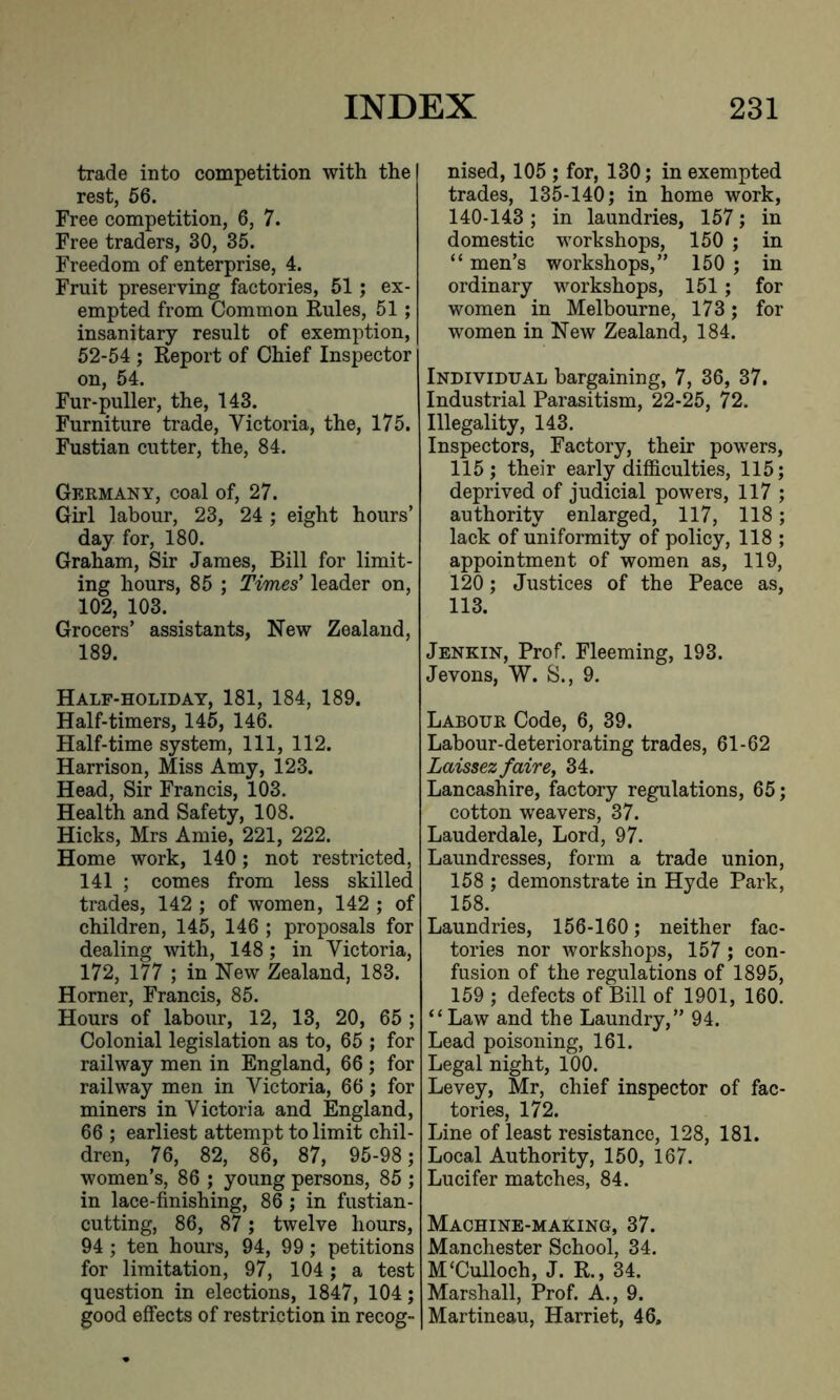 trade into competition with the rest, 56. Free competition, 6, 7. Free traders, 30, 35. Freedom of enterprise, 4. Fruit preserving factories, 51; ex- empted from Common Rules, 51 ; insanitary result of exemption, 52-54 ; Report of Chief Inspector on, 54. Fur-puller, the, 143. Furniture trade, Victoria, the, 175. Fustian cutter, the, 84. Germany, coal of, 27. Girl labour, 23, 24 ; eight hours’ day for, 180. Graham, Sir James, Bill for limit- ing hours, 85 ; Times' leader on, 102, 103. Grocers’ assistants, New Zealand, 189. Half-holiday, 181, 184, 189. Half-timers, 145, 146. Half-time system, 111, 112. Harrison, Miss Amy, 123. Head, Sir Francis, 103. Health and Safety, 108. Hicks, Mrs Amie, 221, 222. Home work, 140; not restricted, 141 ; comes from less skilled trades, 142 ; of women, 142 ; of children, 145, 146 ; proposals for dealing with, 148 ; in Victoria, 172, 177 ; in New Zealand, 183. Horner, Francis, 85. Hours of labour, 12, 13, 20, 65 ; Colonial legislation as to, 65 ; for railway men in England, 66 ; for railway men in Victoria, 66 ; for miners in Victoria and England, 66 ; earliest attempt to limit chil- dren, 76, 82, 86, 87, 95-98; women’s, 86 ; young persons, 85 ; in lace-finishing, 86; in fustian- cutting, 86, 87 ; twelve hours, 94 ; ten hours, 94, 99 ; petitions for limitation, 97, 104; a test question in elections, 1847, 104; good effects of restriction in recog- nised, 105 ; for, 130; in exempted trades, 135-140; in home work, 140-143; in laundries, 157; in domestic workshops, 150 ; in “ men’s workshops,” 150 ; in ordinary workshops, 151 ; for women in Melbourne, 173; for women in New Zealand, 184. Individual bargaining, 7, 36, 37. Industrial Parasitism, 22-25, 72. Illegality, 143. Inspectors, Factory, their powers, 115; their early difficulties, 115; deprived of judicial powers, 117 ; authority enlarged, 117, 118; lack of uniformity of policy, 118 ; appointment of women as, 119, 120; Justices of the Peace as, 113. Jenkin, Prof. Fleeming, 193. Jevons, W. S., 9. Labour Code, 6, 39. Labour-deteriorating trades, 61-62 Laissez faire, 34. Lancashire, factory regulations, 65; cotton weavers, 37. Lauderdale, Lord, 97. Laundresses, form a trade union, 158 ; demonstrate in Hyde Park, 158. Laundries, 156-160; neither fac- tories nor workshops, 157; con- fusion of the regulations of 1895, 159 ; defects of Bill of 1901, 160. “Law and the Laundry,” 94. Lead poisoning, 161. Legal night, 100. Levey, Mr, chief inspector of fac- tories, 172. Line of least resistance, 128, 181. Local Authority, 150, 167. Lucifer matches, 84. Machine-making, 37. Manchester School, 34. M‘Culloch, J. R., 34. Marshall, Prof. A., 9. Martineau, Harriet, 46,