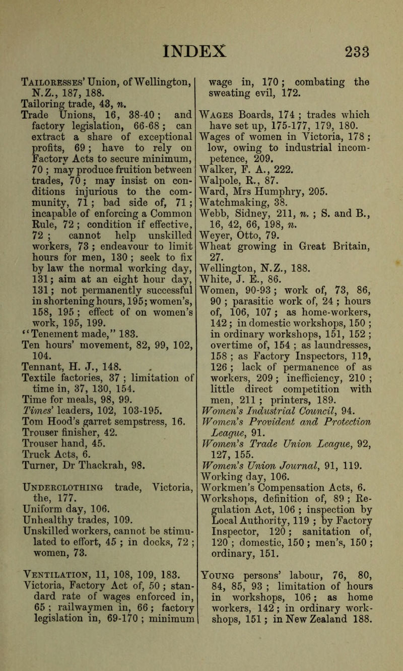 Tailoresses’ Union, of Wellington, N.Z., 187, 188. Tailoring trade, 43, n. Trade Unions, 16, 38-40; and factory legislation, 66-68; can extract a share of exceptional profits, 69; have to rely on Factory Acts to secure minimum, 70; may produce fruition between trades, 70; may insist on con- ditions injurious to the com- munity, 71; bad side of, 71; incapable of enforcing a Common Rule, 72 ; condition if effective, 72 ; cannot help unskilled workers, 73 ; endeavour to limit hours for men, 130 ; seek to fix by law the normal working day, 131; aim at an eight hour day, 131; not permanently successful in shortening hours, 195; women’s, 158, 195 ; effect of on women’s work, 195, 199. “Tenement made,” 183. Ten hours’ movement, 82, 99, 102, 104. Tennant, H. J., 148. Textile factories, 37 ; limitation of time in, 37, 130, 154. Time for meals, 98, 99. Times’ leaders, 102, 103-195. Tom Hood’s garret sempstress, 16. Trouser finisher, 42. Trouser hand, 45. Truck Acts, 6. Turner, Dr Thackrah, 98. Underclothing trade, Victoria, the, 177. Uniform day, 106. Unhealthy trades, 109. Unskilled workers, cannot be stimu- lated to effort, 45 ; in docks, 72 ; women, 73. Ventilation, 11, 108, 109, 183. Victoria, Factory Act of, 50 ; stan- dard rate of wages enforced in, 65 ; railwaymen in, 66; factory legislation in, 69-170 ; minimum wage in, 170; combating the sweating evil, 172. Wages Boards, 174 ; trades which have set up, 175-177, 179, 180. Wages of women in Victoria, 178 ; low, owing to industrial incom- petence, 209. Walker, F. A., 222. Walpole, R., 87. Ward, Mrs Humphry, 205. Watchmaking, 38. Webb, Sidney, 211, n. ; S. and B., 16, 42, 66, 198, n. Weyer, Otto, 79. Wheat growing in Great Britain, 27. Wellington, N.Z., 188. White, J. E., 86. Women, 90-93 ; work of, 73, 86, 90 ; parasitic work of, 24 ; hours of, 106, 107 ; as home-workers, 142; in domestic workshops, 150 ; in ordinary workshops, 151, 152 ; overtime of, 154 ; as laundresses, 158 ; as Factory Inspectors, 119, 126 ; lack of permanence of as workers, 209; inefficiency, 210 ; little direct competition with men, 211 ; printers, 189. Women’s Industrial Council, 94. Women’s Provident and Protection League, 91. Women’s Trade Union League, 92, 127, 155. Women’s Union Journal, 91, 119. Working day, 106. Workmen’s Compensation Acts, 6. Workshops, definition of, 89 ; Re- gulation Act, 106 ; inspection by Local Authority, 119 ; by Factory Inspector, 120; sanitation of, 120 ; domestic, 150 ; men’s, 150 ; ordinary, 151. Young persons’ labour, 76, 80, 84, 85, 93 ; limitation of hours in workshops, 106; as home workers, 142; in ordinary work- shops, 151; in New Zealand 188.