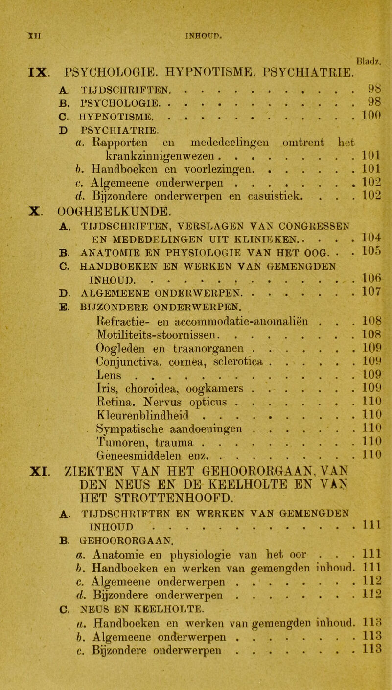 INHOtir». Hlai]/,. IX. PSYCHOLOGIE. HYPNOTISME. PSYCHIATRIE. A. TIJDSCHRIFTEN 98 B. rSYCHOLOGIE 98 C. HYPNOTISME 100 D PSYCHIATRIE. a. Rapporten en niecledeelingen omtrent het krankzinnigen wezen 101 h. Handboeken en voorlezingen 101 c. Algemeene onderwerpen 102 d. Bijzondere onderwerpen en casuistiek. . . .102 X. OOGHEELKUNDE. A. TIJDSCHRIFTEN, VERSLAGEN VAN CONGRESSEN EN MEDEDELINGEN UIT KLINIEKEN 104 B. ANATOMIE EN PHYSIOLOGIE VAN HET OOG. • • 105 C. HANDBOEKEN EN WERKEN VAN GEMENGDEN INHOUD. 106 D. ALGEMEENE ONDERWERPEN 107 E. BIJZONDERE ONDERWERPEN. Refractie- en accommodatie-anomaliën . . .108 Motiliteits-stoornissen 108 Oogleden en traanorganen 109 Conjunctiva, cornea, sclerotica 109 Lens 109 Iris, choroidea, oogkamers 109 Retina. Nervus opticus 110 Kleurenblindheid 110 Sympatische aandoeningen llO Tumoren, trauma 110 Geneesmiddelen enz 110 XI. ZIEKTEN VAN HET GEHOORORGAAN, VAN DEN NEUS EN DE KEELHOLTE EN VAN HET STROTTENHOOFD. A. TIJDSCHRIFTEN EN WERKEN VAN GEMENGDEN INHOUD 111 B. GEHOORORGAAN. a. Anatomie en physiologie van het oor . . .111 h. Handboeken en werken van gemengden inhoud. 111 c. Algemeene onderwerpen 112 d. Bijzondere onderwerpen 112 c. NEUS EN KEELHOLTE. H. Handboeken en werken van gemengden inhoud. 118 h. Algemeene onderwerpen 113 c. Byzondere onderwerpen 113