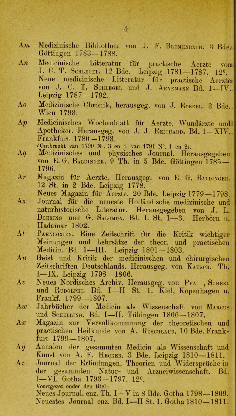 Am Mecliziuisclie Bibliotliek von J. F. Brii MicxnACK. 8 Bde,’. Göttingen 1783—1788. An Medicinisclie Lifcterafcnr lÏÏr pnictische Aerzte von. J. C. T, ScHLEGEL. 12 Bde. Leipzig 1781 — 1787. 12«. Neue medicinisclie Litteratur für practiscbe Aerzte.' von J. C. T. Schlegei. und J. Arnemaxn Bd. 1—IV.. Leipzig 1787 — 1792. Ao Medizinische Ghronik, herau.sgeg. von J. Eyerel. 2 Bde.. Wien 1793. Ap Medicinisclies Wochenblatt für Aerzte, Wundiirzte undi Apotheker. Herausgeg. von .1. J. Beichard. Bd. 1—XIV.. Frankfurt 1780-1793. (Ontbreekt van 1790 N. 3 en 4, van 1791 N®. 1 en 2). Afj Medizinisches und pbysiscbes .Journal. Herausgegeben: von E. Gr. Baldinger. 9 Tb. in 5 Bde. Göttingen 178.5 — 1796. Ar Magazin für Aerzte. Herausgeg. von E. G. Baldixger.. 12 St. in 2 Bde. Leipzig 1778. Neues Magazin für Aerzte. 20 Bde. Leipzig 1779—1798. As Journal für die neueste Hollandische mediziniscbe und naturbistoriscbe Literatur. Herausgegeben von J. L. Doering und G. Salomon. Bd. I. St. 1—3. Herbói-n u. Hadamar 1802. A( Paraeoxien. Eine Zeitscbrift für die Kritik wicbtiger Meinungen und Lebrsatze der tbeor. und pi*actiscben Medicin. Bd. 1—III. Leipzig 1801 — 1803. Au Geist und Kritik der mediciuiseben und cbirurgiscben Zeitscbriften Deutscblands. Herausgeg. von Kausch. Tb. I—IX. Leipzig 1798—1806. Ar Neues Nordiscbes Arcbiv. Herausgeg. von Pfa , Scheel und Rudolphi. Bd. I—II St. 1. Kiel, Kopenbagen u. Frankf. 1799—1807. Am; Jahrbücber der Medicin als Wissenschaft von Marcus und Schelling. Bd. I—II. Tübingen 1806—1807. A.x' Magazin zur Vervol Ikommnung der theoretiscbeii und practiscben Heilkunde von A. Rosciilaüb. 10 Bde. Frank- furt 1799—1807. Aij Annalen der gesammten Medicin als Wissenschaft und Kunst von A. F. Hecker. 3 Bde. Leipzig 1810—1811. A^ .Journal der Ertindungen, Tbeorien und Widersprüche in der gesammten Natur- und Arzneiwissenschaft. Bd. I—VI. Gotha 1793-1797. 12°. Voortgezet onder den titel: Neues Journal, enz. Tb. I—V in 8 Bde. Gotha 1798—1809. Neuestes .Journal enz. Bd. I—II St. 1. Gotha 1810—1811.