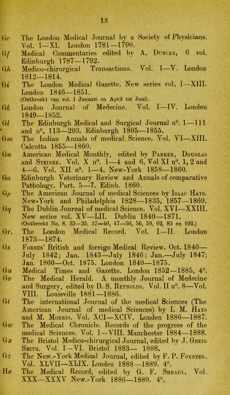 18 Gf The Lonclüu Medical Journal by a Society of Physicians. Vol. I—XI. London 1781-1790. G/ Medical Conimentaries edited by A. Duncan, 6 vol. Edinburgh 1787—1792. G/i Medico-chirurgical Transactions. Vol. I—V. London 1812—1814. Gt The London Medical Gazette. New series vol. I—XIII. London 1846—1851. (Ontbreekt van vol. I Januari en April tot Juni). GA' London Journal of Medecine. Vol. I—IV. Londen 1849—1852. dl The Edinburgh Medical and Surgical Journal n**. 1—111 ' and n°. 113—203. Edinburgh 1805—1855. Gm The Indian Annals of medical Science. Vol. VI—XIII. Calcutta 1855—1860. G/J. American Medical Monthly, edited by Parker, Douglas and Steiner. Vol. X n'’. 1—4 and 6. Vol XI n®. 1,2 and 4_6. Vol. XII n°. 1—4. New-York 1858—1860. Go Edinburgh Veterinary Review and Annals of comparative Pathology. Part. 5—7. Edinb. 1860. Gp The American Journal of medical Sciences by Isaac Hays. New-York and Philadelphia 1828—1835, 1857—1869. Gq The Dublin Journal of medical Science. Vol. XVI—XXIII. New series vol. XV—LIL Dublin 1840—1871. (Ontbreekt No. 8, 33-35, 37—40, 47—50, .56, 59, 62, 83 en 102.) Gr. The London Medical Record. Vol. I—II. London 1873—1874. Gs Forbes’ British and foreign Medical Review. Oct. 1840— July 1842; Jan. 1843—July 1846; Jan.—July 1847; Jan. 1860—Oct. 1875. London 1840—1875. Gi* Medical Times and Gazette. London 1852—1885, 4®. Gp The Medical Herald. A monthly Journal of Medecine and Surgery, edited by D. S. Reynolds. Vol. II n®. 8—Vol. VIII. Louisville 1881—1886. Gl The international Journal of the medical Sciences (The American Journal of medical Sciences) by I. M. Hays and M. Morris. Vol. XCI—XCIV. Londen 1886—1887. Gtü The Medical Chronicle. Records of the progress of the medical Sciences. Vol. I—VIII. Manchester 1884—1888. Gx The Bristol Medico-chirurgical Journal, edited by J. Greig Smitii. Vol. I—VI. Bristol 1883— 1888. G^ The New.-York Medical .Journal, edited by F. P. Fokster. Vol. XLVII—XLIX. Londen 1888—1889. 4°. H« The Medical Record, edited by G. F. Shrady. Vol. XXX-XXXV New.-York 1886-1889. 4».