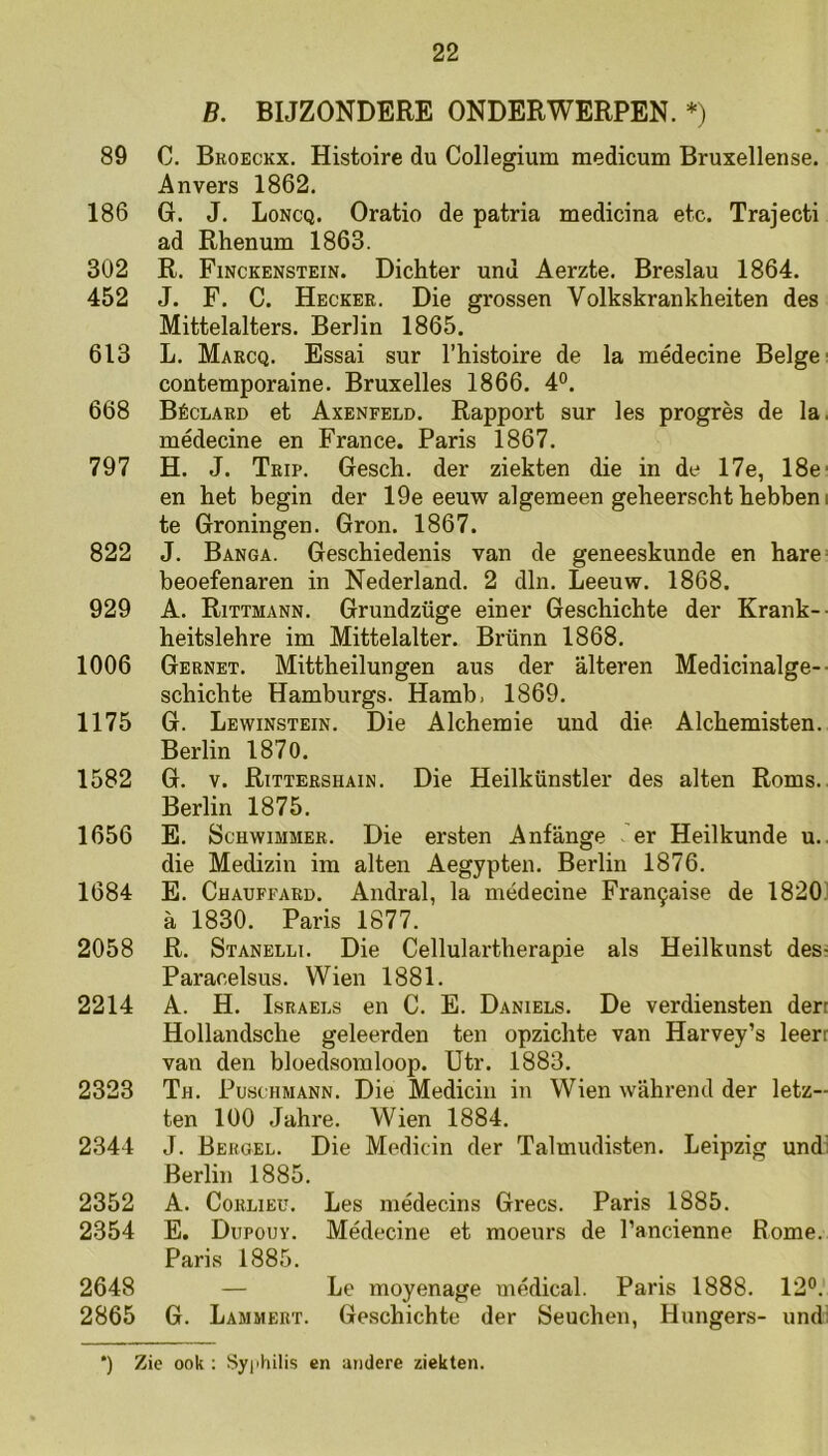 B. BIJZONDERE ONDERWERPEN. *) 89 C. Bkoeckx. Histoire du Collegium medicum Bruxellense. Anvers 1862. 186 G. J. Loncq. Oratio de patria medicina etc. Trajecti ad Rhenum 1863. 302 R. Finckenstein. Dichter und Aerzte. Breslau 1864. 452 J. F. C. Heckee. Die grossen Volkskrankheiten des Mittelalters. Berlin 1865. 613 L. Marcq. Essai sur 1’histoire de la médecine Beige' contemporaine. Bruxelles 1866. 4°. 668 Béclaed et Axenfeld. Rapport sur les progrès de la. médecine en France. Paris 1867. 797 H. J. Trip. Gesch. der ziekten die in de 17e, 18e' en het begin der 19e eeuw algemeen geheerscht hebben i te Groningen. Gron. 1867. 822 J. Banga. Geschiedenis van de geneeskunde en hare' beoefenaren in Nederland. 2 dln. Leeuw. 1868. 929 A. Rittmann. Grundzüge einer Geschichte der Krank- heitslehre im Mittelalter. Brünn 1868. 1006 Gernet. Mittheilungen aus der alteren Medicinalge-• schichte Hamburgs. Hamb, 1869. 1175 G. Lewinstein. Die Alchemie und die Alchemisten. Berlin 1870. 1582 G. V. Rittershain. Die Heilkünstler des alten Roms. Berlin 1875. 1656 E. ScHwiMMER. Die ersten Anfange er Heilkunde u., die Medizin im alten Aegypten. Berlin 1876. 1684 E. Chaüffard. Andral, la médecine Fran9aise de 1820' a 1830. Paris 1877. 2058 R. Stanelli. Die Cellulartherapie als Heilkunst des! Paracelsus. Wien 1881. 2214 A. H. Lsraels en C. E. Daniels. De verdiensten den Hollandsche geleerden ten opzichte van Harvey’s leert van den bloedsomloop. Utr. 1883. 2323 Th. Puschmann. Die Mediciu in Wien wahrend der letz- ten 100 Jahre. Wien 1884. 2344 J. Beugel. Die Medicin der Talmudisten. Leipzig und; Berlin 1885. 2352 A. CoRLiEu. Les médecins Grecs. Paris 1885. 2354 E. Dupouy. Médecine et moeurs de 1’ancienne Rome. Paris 1885. 2648 — Le moyenage médical. Paris 1888. 12°. 2865 G. Lammert. Geschichte der Seuchen, Hungers- und; *) Zie ook : Syi'hilis en andere ziekten.