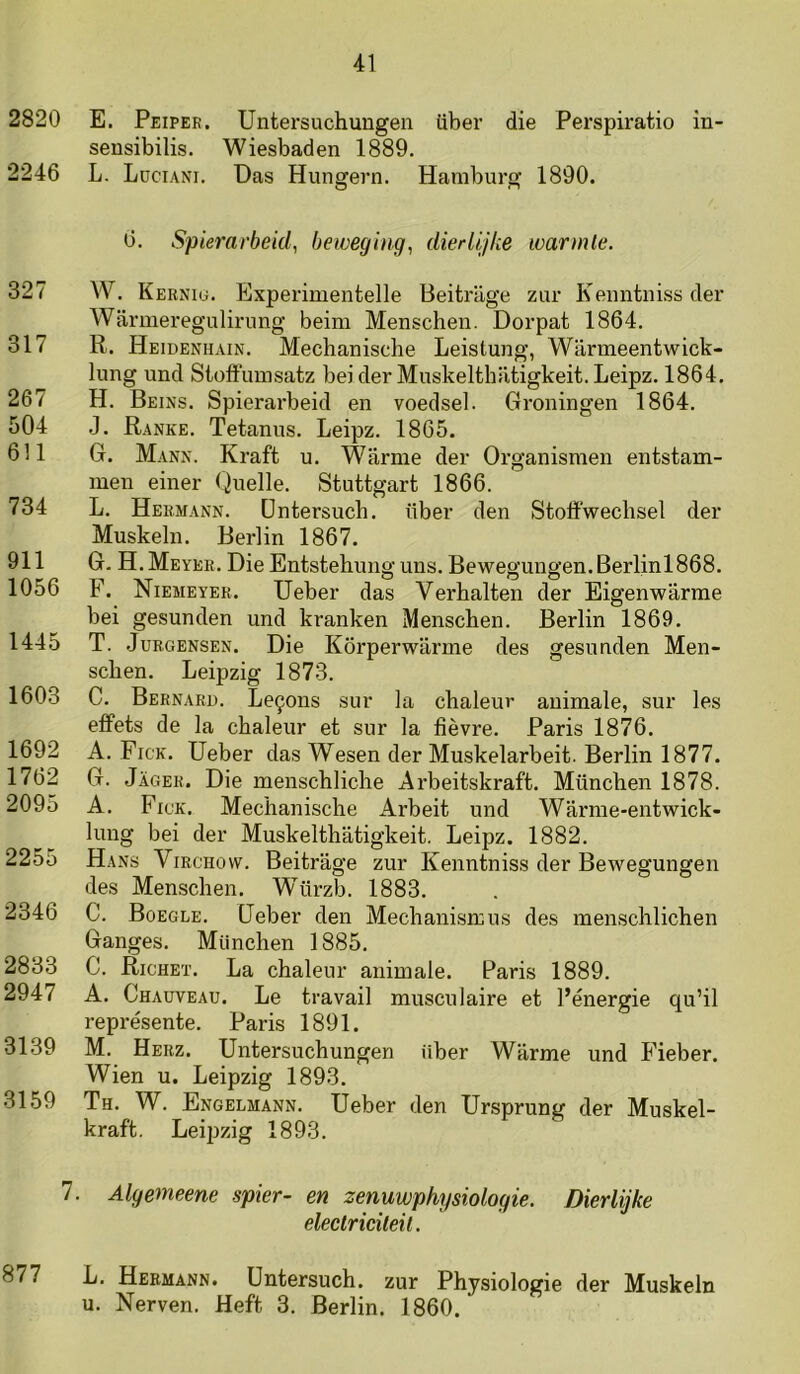 2820 E. Peipee. Untersuchungen iiber die Perspiratio in- sensibilis. Wiesbaden 1889. 2246 L. Lüciani. Das Hungevn. Hamburg 1890. 6. Spierarbeid, beweging, dierlijke warmte. 327 W. Kerniu. Experimentelle Beitrlige zur Keuntniss der Warmeregulirung beim Menschen. Dorpat 1864. 317 R. Heidenhain. Mechanische Leistung, Wiirmeentwick- lung und Sloffumsatz beider Muskelthiitigkeit.Leipz. 1864. 267 H. Beins. Spierarbeid en voedsel. Groningen 1864. 504 .]. Ranke. Tetanus. Leipz. 1865. 611 G. Mann. Kraft u. Warme der Or ganismen entstam- men einer Quelle. Stuttgart 1866. 734 L. Hebmann. üntersucb. über den Stoffwechsel der Muskeln. Berlin 1867. 911 G. H. Meyeb. Die Entstehung uns. Bewegungen. Berlinl868. 1056 F. Niemeyer. Ueber das Verballen der Eigenwarme bei gesunden und kranken Menschen. Berlin 1869. 1445 T. .JuRGENSEN. Die Körperwarme des gesuuden Men- schen. Leipzig 1873. 1603 C. Bernari). Le9ons sur la chaleur animale, sur les effets de la chaleur et sur la fièvre. Paris 1876. 1692 A. Fick. Ueber das Wesen der Muskelarbeit. Berlin 1877. 1762 G. Jager. Die menschliche Arbeitskraft. München 1878. 2095 A. Fick. Mechanische Arbeit und Warme-entwick- luug bei der Muskelthatigkeit. Leipz. 1882. 2255 Hans Virchow. Beitrage zur Kenntniss der Bewegungen des Menschen. Würzb. 1883. 2346 C. Boegle. Ueber den MechanisrEus des menschlichen Ganges. München 1885. 2833 C. Righet. La chaleur animale. Paris 1889. 2947 A. Chauveau. Le travail musculaire et 1’énergie qu’il représente. Paris 1891. 3139 M. Herz. Untersuchungen über Warme und Fieber. Wien u. Leipzig 1893. 3159 Th. W. Engelmann. Ueber den Ursprung der Muskel- kraft. Leipzig 1893. 7. Algemeene spier- en zenuwphysiologie. Dierlijke electriciteit. 877 L. Hebmann. Untersuch. zur Physiologie der Muskeln u. Nerven. Heft 3. Berlin. 1860.