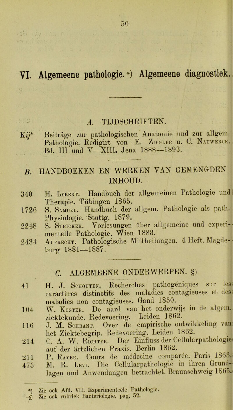 : ^ - A. TLJDSCHRIFTEN. Ky* Beitriige zur pathologischen Anatomie imtl zur allgem. Pathologie. Redigirt von E. Ziegler u. C. Nauwerck. Bel. III uncl V—XIII. Jena 1888—1893. n. HANDBOEKEN EN WERKEN VAN GEMENGDEN INHOUD. 340 H. Lebekt. Handbnch der allgemeinen Pathologie und, Therapie. Tübingen 1865. 1726 S. Samuel. Handbnch der allgem. Pathologie als path. Physiologie. Stnttg. 1879. 2248 S. Stricker. Vorlesungen über allgemeine nnd experi-- raentelle Pathologie. Wien 1883. 2434 Aufrecht. Pathologische Mittheilnngen. 4 Heft. Magde-■ burg 1881—1887. C. ALGEMEENE ONDERWERPEN. §) 41 H. J. Schouten. Recherches pathogéniques snr les- caractères distinctifs des maladies contagienses et des- maladies non contagienses. Gand 1850. 104 W. Koster. De aard van het onderwijs in de algeni. ziekteknncle. Redevoering. Leiden 1862. 116 J. M. ScHRANT. Over de empirische ontAvikkeling van het Ziektebegrip. Redevoering. Leiden 1862. 214 C. A. W. Rictiter. Der Einiluss der Cellularpathologie. auf der ilrtzlichen Praxis. Berlin 1862. 211 P. Rayer. Cours de médecine comparée. Paris 1863.: 475 M. R. Levi. Die Cellularpathologie in ihren Grund- lagen und Anwendungen betrachtet. Braunschweig 186o.' •) Zie ook Afil. VII. Experimentoele Pathologie. §) Zie ook rubriek Pacteriologie. pag. 52.