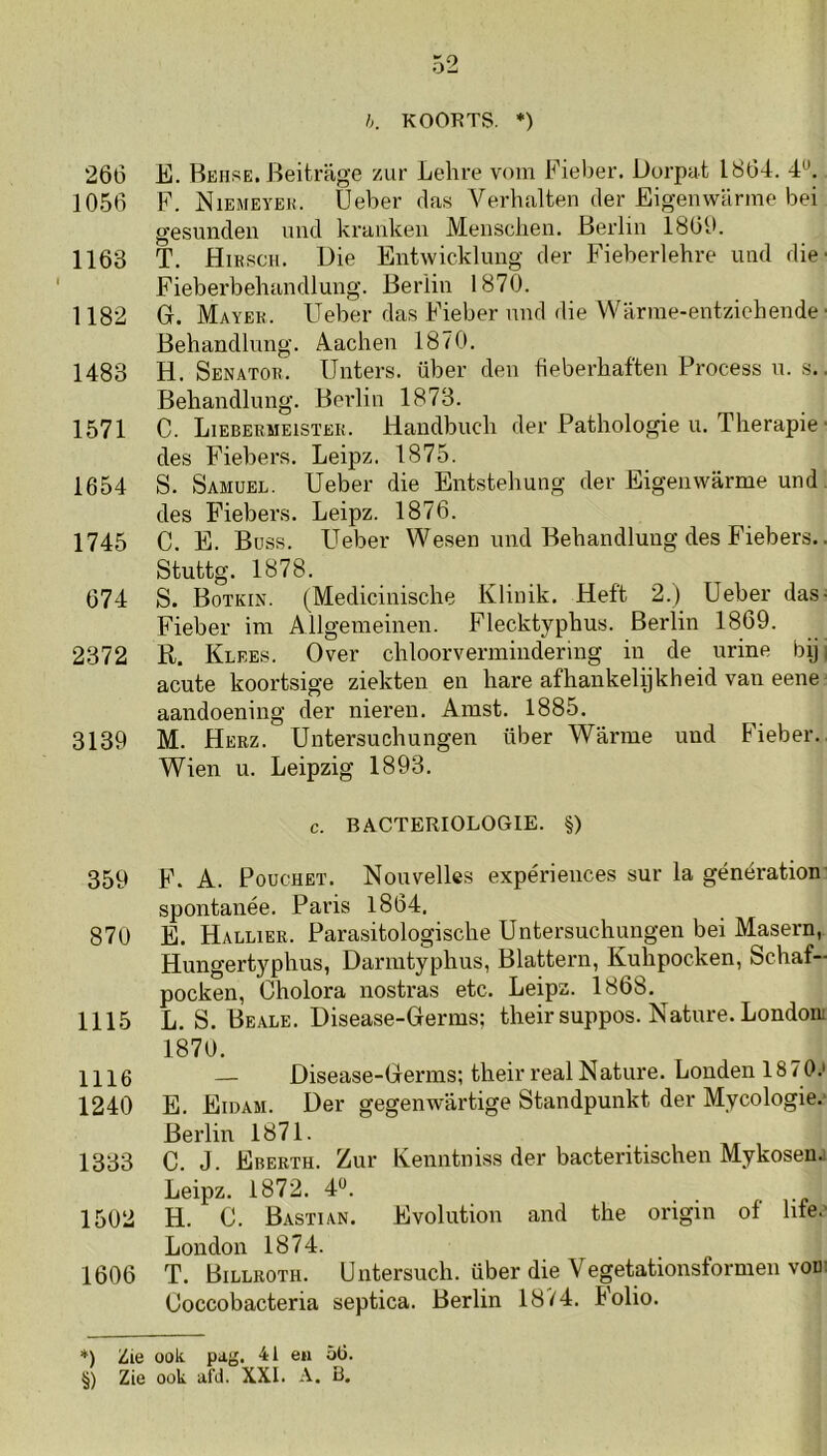 h. KOORTS. *) 266 E. Heuse. Beitrage zur Lehre vom Eieber. Dorpat 1864. 4^. 1056 F. Niemeyek. Ueber das Verhalten der Eigemvarme bei gesunden und krankeu Meiischen. Berlin 1869. 1163 T. Hiksch. Die Entwicklung der Fieberlehre uiid die' Fieberbehandlung. Berlin 1870. 1182 G. Mayek. Ueber das Fieber mid die Warme-entziehende ■ Behandlung. Aachen 1870. 1483 H. Senator. Unters. über den fieberbafteu Process u. s.. Behandlung. Berlin 1873. 1571 C. Lieberueistek. Handbuch der Pathologie u. Therapie ■ des Fiebers. Leipz. 1875. 1654 S. Samuel. Ueber die Entstehung der Eigenwarme und des Fiebers. Leipz. 1876. 1745 C. E. Büss. Ueber Wesen und Behandlung des Fiebers.. Stuttg. 1878. 674 S. Botkin. (Medicinische Klinik. Heft 2.) Ueber das- Fieber im Allgemeinen. Flecktyphus. Berlin 1869. 2372 R. Klees. Over chloorvermindering in de urine biji acute koortsige ziekten en hare afhankelpkheid van eene aandoening der niei’en. Ainst. 1885. 3139 M. Herz. Untersuchungen über Warme und Fieber. Wien u. Leipzig 1893. c. BACTERIOLOGIE. §) 359 F. A. PoucHET. Nouvelles expériences sur la génération spontanée. Paris 1864. 870 E. Hallier. Parasitologische Untersuchungen bei Masern, Hungertyphus, Dariutyphus, Blattern, Kuhpocken, Schaf- pocken, Gholora nostras etc. Leipz. 1868. 1115 L. S. Beale. Disease-Germs; their suppos. Nature. Londom 1870. 1116 — Disease-Germs; their realNature. Londen 1870.' 1240 E. Eidam. Der gegenwartige Standpunkt der Mycologie.' Berlin 1871. 1333 C. J. Ebeeth. Zur Kenntniss der bacteritischen Mykosen.: Leipz. 1872. 4*^. 1502 H. C. Bastian. Evolution and the origin of hfe.' London 1874. 1606 T. Billeoth. Untersuch. über die Vegetationsformen vod: Goccobacteria septica. Berlin 18^4. Folio.