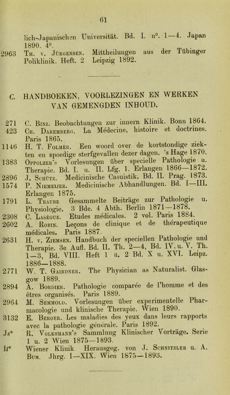 licli-Japaiiischeii Universitat. Bd. I. n”. 1—4. Japan 1890. 40. ^ 2963 Th. v. JüKGEiNSEN. Mittheiluiigeu aus der lübinger Poliklinik. Heft. 2 Leipzig 1892. C. HANDBOEKEN, VOORLEZINGEN EN WERKEN VAN GEMENGDEN INHOUD. 271 C. Binz. Beobachtungen zur innern Klinik. Bonn 1864. 423 Ch. Daremberg. La Médeciue, histoire et doctrines. Paris 1865. 1146 H. T. Folmer. Een woord over de kortstondige ziek- ten en spoedige sterfgevallen dezer dagen, s Hage 1870. 1383 Oppolzer’s Vorlesiiugeii über specielle Pathologie u. Therapie. Bd. I. n. II. Lfg. 1. Erlangen 1866—1872. 2896 J. ScHüTz. Medicinische Casuistik. Bd. II. Prag. 1873. 1574 P. Niemeuer. Medicinische Abhandlungen. Bd. I III. Erlangen 1875. 1791 L. Traube Gesammelte Beitrage zur Pathologie u. Physiologie. 3 Bde. 4 Abth. Berlin 1871—1878. 2308 C. Lasègue. Etudes médicales. 2 vol. Paris 1884. 2602 A. Robin. Le9ons de clinique et de thérapeutique médicales. Paris 1887. 2631 H. V. Ziemsen. Handbuch der speciellen Pathologie und Therapie. 3e Aufl. Bd. II. Th. 2—4, Bd. IV. u. V. Th. 1—3, Bd. VHI. Heft 1 ü. 2 Bd. X u. XVI. Leipz. 1886—1888. 2771 W. T. Gairdner. The Physician as Naturalist. Glas- gow 1889. 2894 A. Bordier. Pathologie coinparée de 1’homnie et des êtres organisés. Paris 1889. 2964 M. Semmold. Vorlesungen über experinientelle Phar- macologie und klinische Therapie. Wien 1890. 3132 E. Berger. Les maladies des yeux dans leurs rapports avec la pathologie générale. Paris 1892. Js* R. Volksuann’s Sainmlung Klinischer Vortrage. Serie 1 u. 2 Wien 1875—1893. U* Wiener Klinik Herausgeg. von J. Schnitzler u. A. Bum. Jhrg. I—XIX. Wien 1875—1893.