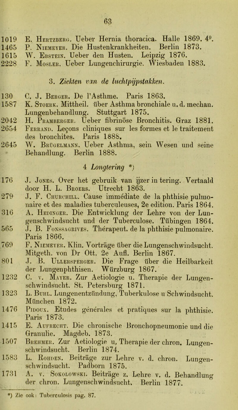 1019 E. Hertzberg, Ueber Hernia thoracica. Halle 1869. 4'*. 1465 P. Niemeyer. Die Hustenkrankheiten. Berlin 1873. 1615 W. Ebstein. Ueber den Husten. Leipzig 1876. 2228 F. Mosler. Ueber Lungencliirurgie. Wiesbaden 1883. 3. Ziekten vin de iuchlpijpstakken. 130 C. J. Berger. De 1’Astlime. Paris 1863. 1587 K. Stoerk. Mittbeil. über Asthma bronchiale n. d. raechan. Lnngenbehandlung. Stuttgart 1875. 2042 H. Pramberger. Ueber fibrinöse Bronchitis. Graz 1881. 2654 Ferrand. Le9ons cliniques sur les forines et Ie traitenient des broncbites. Paris 1888. 2645 W. Brügelmann. Ueber Asthnia, sein Wesen und seine Behandlung. Berlin 1888. 4 Longtering 176 J. JoNEs. Over het gebruik van pzer in tering. Vertaald door H. L. Broers. Utrecht 1863. 279 J. F, Churchill. Cause immédiate de la phthisie pulino- naire et des inaladies tuberculeuses, 2e edition. Paris 1864. 316 A. Hedinger. Die Entvvicklung der Lehre von der Lun- genschwindsucht und der Tuberculose. Tübingen 1864. 565 J. B. Fonssagriyes. Therapeut, de la phthisie pulmonaire. Paris 1866. 769 F. Niemeyer. Klin. Vortrage über dieLungenschwindsucht. Mitgeth. von Dr Ott. 2e Anfl. Berlin 1867. 801 J. B. Ullersperger. Die Frage über die Heilbarkeit der Lungenphthisen. Würzburg 1867. 1282 C. V. Mayer. Zur Aetiologie u. Therapie der Lungen- schwindsncht. St. Petersburg 1871. 1323 L. Buhl. Lungenentzündung, Tuberkulose u Schwindsucht. München 1872. 1476 PiDOux. Etudes générales et pratiques sur la phthisie. Paris 1873. 1415 E. Aufrecht. Die chronische Bronchopneunionie und die Granulie. Magdeb. 1873. 1507 Brehmer. Zur Aetiologie u, Therapie der chron. Lungen- schwindsucht. Berlin 1874. 1583 L. Rokken. Beitrage zur Lehre v. d. chron. Lungen- schwindsucht. Padborn 1875. 1731 A. V. SoKOLowsKi. Beitrage z. Lehre v. d. Behandlung der chron. Lungenschwindsucht. Berlin 1877. *) Zie ook: Tubcrculosis pag. 87. I - -