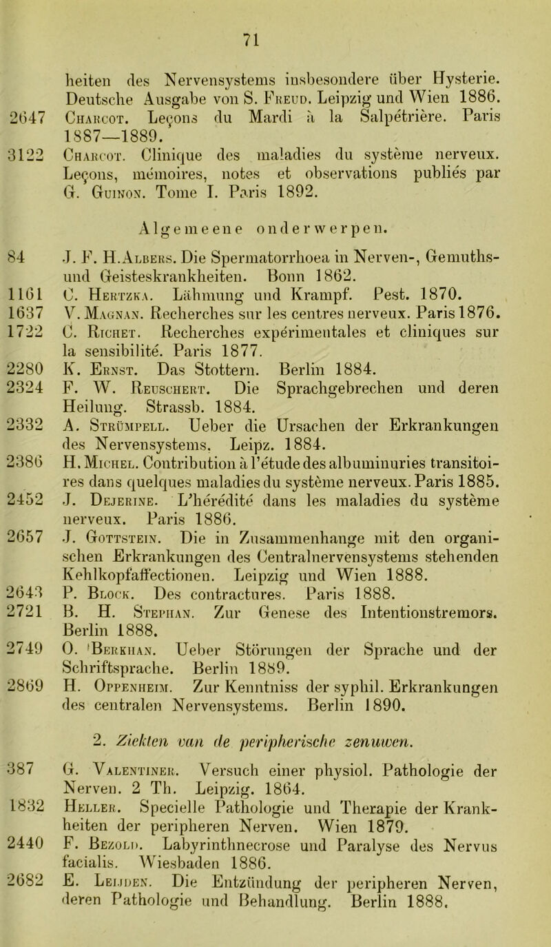 heiten des Nervensystems insbesondere über Hysterie. Deiitsclie Ausgabe von S. Fkeud. Leipzig und Wien 1886. 2647 CiiAHcoT. Le^ons du Mardi a la Salpétrière. Paris 1887—1889. 3122 Chahcot. Clinique des inaladies du systèiue nerveux. Le^ons, mémoires, iiotes et observations publiés par <_T. Guinon. Tomé I. Paris 1892. Alge me ene onderwerpen. 84 J. F. H.Albeks. Die Spermatorrlioea in Nerven-, Gemuths- und Geisteskrankheiten. Honn 1862. 1161 0. Hektzka. Lahmung und Krampf. Pest. 1870. 1637 V. Maunan. Recherches sur les centres nerveux. Paris 1876. 1722 C. Richet. Recherches expérimentales et cliniques sur la sensibilité. Paris 1877. 2280 K. Ernst. Das Stottern. Berlin 1884. 2324 F. W. Reuschert. Die Sprachgebrechen und deren Heilung. Strassb. 1884, 2332 A. Strümpell. Ueber die ürsachen der Erkrankungen des Nervensystems, Leipz. 1884. 2386 H. Michel. Contribution a Tétudedes albuminuries transitoi- res dans quelques maladies du système nerveux. Paris 1885. 2452 J. Dejerine. L'hérédité dans les maladies du système nerveux. Paris 1886. 2657 J. Gottstein. Die in Zusammenhange mit den organi- schen Erkrankungen des Centralnervensystems stekenden Kehlkopfaltectionen. Leipzig und Wien 1888. 2643 P. Block. Des contractures. Paris 1888. 2721 B. H. Stephan. Zur Genese des Intentionstremors. Berlin 1888. 2749 O. 'Bekkiian. Ueber Storungen der Sprache und der Schriftsprache. Berlin 1889. 2869 H. Oppenheim. Zur Kenntniss der syphil. Erkrankungen des centralen Nerven.systems. Berlin 1890. 2. Ziekten van de periphenscfie zenuwen. 387 G. Valentiner. Versuch einer physiol. Pathologie der Nerven. 2 Th. Leipzig. 1864. 1832 Heller. Specielle Pathologie und Therapie der Krank- heiten der peripheren Nerven. Wien 1879. 2440 F. Bezoli). Labyrinthnecrose und Paralyse des Nervus facialis. Wie.sbaden 1886. 2682 E. Lei.juen. Die Entzündung der peripheren Nerven, «leren Pathologie und Beliandlung. Berlin 1888.