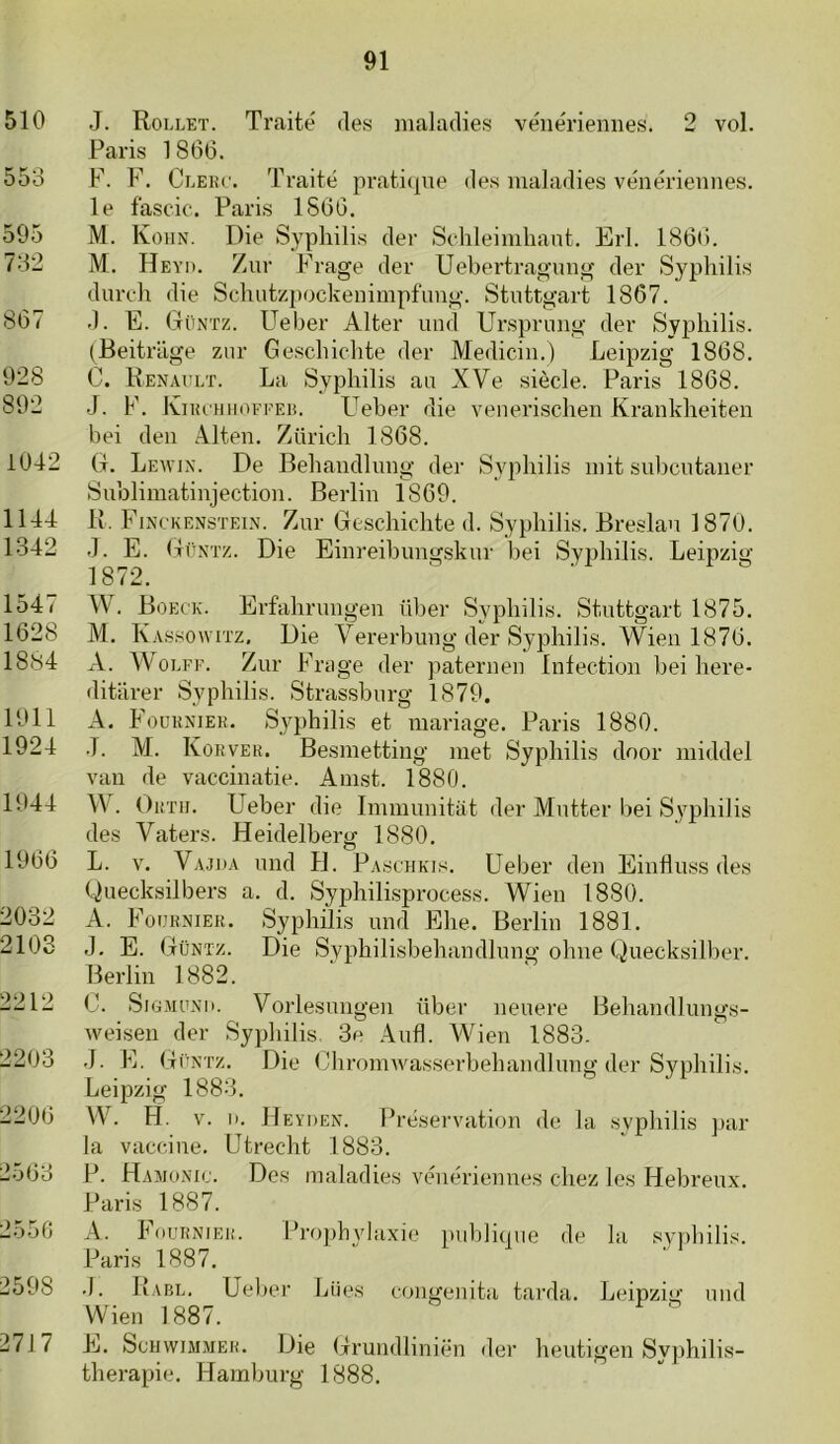 510 553 595 732 867 928 892 1042 1144 1342 1547 1628 18.34 1911 1924 1944 1966 2032 2108 2212 2203 2206 2563 2556 2598 2717 J. Rollet. Traité des maladies véuériemies. 2 vol. Paris 1866. F. F. Cleiu'. Traité prati(]iie des maladies vénérieimes. Ie fascic. Paris 1866. M. Kohn. Die Sypliilis der Sehleimliaut. Erl. 186*!. M. Heyi). Zur Frage der Uebertragnng der Sypliilis duroli die Schutzpockenimpfimg. Stiittgart 1867. d. E. Ctüntz. Ueber Alter uiid Ursprmig der Sy^jbilis. (Beitrage znr Gescbiclite der Medicin.) Leipzig 1868. C. Renallt. La Sypliilis au XVe siècle. Paris 1868. J. F. IviiuTiiioFi'Ei!. Ueber die venerischen Kranklieiten bei den Alten. Züricli 1868. (t. Lewin. De Bebandlung der Sypliilis iiiit subciitaiier Sublimatinjectioii. Berlin 1869. R. Finckenstei.x. Zur Gescbiclite d. Sypliilis. Breslau 1870. J. E. Güntz. Die Einreibimgskiir bei Sypliilis. Leipzig 1872. W. Boeck. Erfaliruiigeii über Sypliilis. Stiittgart 1875. M. Kassowitz, Die Vererbuiig der Sypliilis. Wieii 1876. A. OLFF. Zur Frage der paternen Intection bei liere- ditiirer Sypliilis. Strassburg 1879. A. Foukniek. Syphilis et mariage. Paris 1880. •T. M. KoiiVER. Besmetting met Sypliilis door middel van de vaccinatie. Amst. 1880. W. OiiTir. Ueber die Immunitat der Mntter bei Sypliilis des Vaters. Heidelberg 1880. O L. V. Vajoa uiid H. Paschkis. Ueber den Einduss des Quecksilbers a. d. Sypliilisprocess. Wien 1880. A. FoijiiNiEu. Syphilis und Elie. Berlin 1881. J. E. Güntz. Die Syphilisbeliandlnng obne Quecksilber. Berlin 1882. C. SiG.MONii. Vorlesungen übev weisen der Syphilis. 3e Aufl. Wien .J. Fj. Güntz. Die Chromwasserbehandlung der Syphilis Leipzig 1883. W. H. V. I). He YDEN. Préservation de la svphilis la vaccine. Utrecht 1883. P. Hamonic. Des maladies vénériennes chez les Hebreux Paris 1887. A. FouiiNiEii. Propbylaxie piibli(pie de Paris 1887. .1. Rabl. Ueber Lües congenita tarda. Leipzig und Wien 1887. E. ScHwiAiMEJi. Die Grundliniën der heutigen Syphilis- therapie. Hamburg 1888. neuere Behandlungs- 1883. ] lar =«yi)bilis.