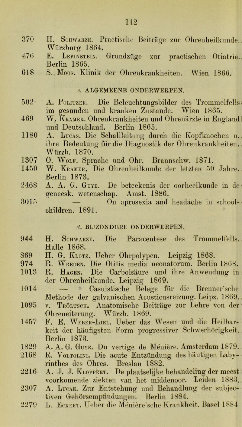 370 H. ScHvvAiizK. Practisclie Beitrage zur Ohrenlieilkunde.. Würzburg 1864. 476 E. Levinsïein. Grnindzüge zur practischen Otiatrie.. Berlin 1865. 618 S., Moos. Klinik der Ohrenkrarikheiteii. Wien 1866. r. ALGEMEENE ONDERWERPEN. A. PoLiTZEi;. Die Beleuchtungsbilder des Trommelfells- im gesuiiden uiid kranken Zustande. Wien 1865. W. Kramer. Ohrenkrankheiten und Ohrenarzfce in England 1 iind Deutschland. Berlin 1865. A. Lucas. Die Schallleitang durch die Kopfknochen n.. ihre Bedeutung für die Diagnostik der Ohrenkrankheiten. Würzb. 1870. O. Wolf. Sprache und Ohr. Braunschw. 1871. W. Kramer. Die Ohrenheilknnde der letzten 50 Jahre. Berlin 1873. A. A. G. Guye. De beteekenis der oorheelkunde in de‘ geneesk. wetenschap. Amst. 1886. — On aprosexia and headache in school- children. 1891. (/. BIJZONDERE ONDERWERPEN. 944 H. ScHWARZE. Die Paracentese des Ti’oiumelfells.. Halle 1868. 869 H. G. Klotz. Ueber Ohrpolypen. Leipzig 1868. 974 R. Wreden. Die Otitis media neonatorum. Berlin 1868. 1013 R. Hagen. Die Carbolsaure und ihre AnAvendung in der Ohrenheilknnde. Leipzig 1869. 1014 — Casuistische Belege für die Brenner'sche Methode der galvanischen Acusticusreizung. Leipz. 1869.. 1095 V. Tröltsch. Anatomische Beitrüge zur Lehre von der Ohreneiterung. Würzb. 1869. 1457 F. E. Weber-Liel. Ueber das Wesen und die Heilbar- keit der haufigsten Form progressiver SchAA^erhörigkeit. Berlin 1873. 1829 A. A. G. Guye. Du vertige de Ménière. Amsterdam 1879. 2168 R. VoLTOLiNi. Die acute Eutzündung des hautigen Laby- rinthes des Ohres. Breslau 1882. 2216 A. J. J. Kloppert. De plaatselijke behandeling der meest voorkomende ziekten van het middenoor. Leiden 1883., 2307 A. Luc'ae. Zur Entstehung und Behandlung der subjee- tiven Gehörsemptindungen. Berlin 1884. 2279 L. EcKEin'. Ueber die Méiiière’sche Krankheit. Basel 1884 502 469 1180 1307 1450 2468 3015