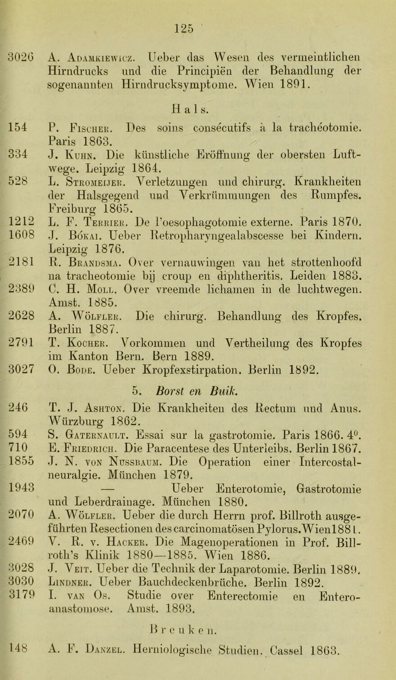 302G A. x^DAMKiEWifz. Ueber das Wesen des venneiatliclieii Hinidrucks und die Principiën der Behandlung der sogeuaniiteii Hirndrucksymptome. Wien 1891. H a 1 s. 154 P. Fischeu. Des soins consécutifs a la tracheotomie. Paris 1863. 334 J. Kuhin. Die küiistliche Frofthung der obersteii Luft- wege. Leipzig 1864. 528 L. Steojieijek. Verletziuigen imd chirurg. Krankheiten der Halsgegend luid Verkrümraimgen des Rumpfes. Freiburg 1865. 1212 L. F. Tekriek. De Poesophagotomie externe. Paris 1870. 1608 ,J. Bókai. Ueber Retropharyngealabscesse bei Kinderii. Leipzig 1876. 2181 R. Beandsma. Over vernauwingen van het strottenhoofd na tracheotomie bij croup en diphtheritis. Leiden 1883. 2389 C. H. Moll. Over vreemde lichamen in de luchtwegen. Amst. 1885. 2628 A. WöLFLEE. Die chirurg. Behandlung des Kropfes. Berlin 1887. 2791 T. Kocher. Vorkommen und Vertheilung des Kropfes im Kanton Bern. Bern 1889. 3027 O. Bode. Ueber Kropfexstirpation. Berlin 1892. 5. Borst en Buik. 246 T. J. Ashïon. Die Krankheiten des Rectum und Anus. Würzburg 1862. 594 S. Gaternault. Essai sur la gastrotomie. Paris 1866. 4*^. 710 E. Friedrich. Die Paracentese des Unterleibs. Berlin 1867. 1855 J. N. voN Nussbaum. Die Operation einer Intercostal- neui’algie. München 1879. 1943 — Ueber Enterotomie, Gastrotomie und Leberdrainage. München 1880. 2070 A. WöLFLER. Ueber die durch Herrn prof. Billroth ausge- führten Resectionen descarcinomatösenPylorus.Wienl88 L. 2469 V. R. V. Hacker. Die Magenoperationen in Prof. Bill- roth’s Klinik 1880—1885. Wien 1886. 3028 J. Veit. Ueber die Technik der Laparotomie. Berlin 1889. 3030 Lindner. Ueber Bauchdeckenbrüche. Berlin 1892. 3179 I. VAN Os. Studie over Enterectomie en Entero- anastomose. Amst. 1893. P) r e u k c n. A. F. Danzee. Herniologische Studiën. Cassel 1863. 148