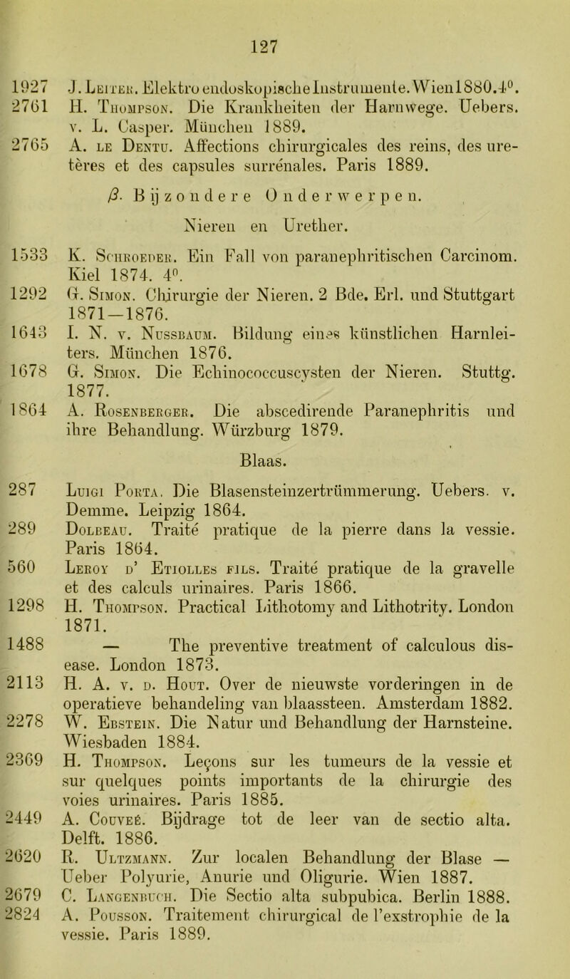 li)27 .J.Leixek. Elektroemloskupiscbeiiistriuiieiite.Wienl 880.1’“. 27(51 11. Thompson. Die Kraiiklieiteu der Harnwege. üebers. V. L. Casper. Müiicheii 1889. 2765 A. LE Dentu. Affections cliirurgicales des reins, des ure- tères et des capsules siirrénales. Paris 1889. /?. B ij z o n d e r e O n d e r w e r p e n. Nieren en Uretlier. 1533 K. SciiKOEHEH. Ein Fall von paranepliritischen Carcinom. Kiel 1874. 4“. 1292 (t. Simon. Cliirurgie der Nieren. 2 Bde. Erl. und Stuttgart 1871 — 1876. 1643 1. N. V. Nussbaum. Bildung eines künstlichen Harnlei- ters. Münclien 1876. 1678 G. Simon. Die Ecliinococcuscysten der Nieren. Stuttg. 1877. 1864 A. Rosenbergee. Die abscedirende Paranephritis und ilire Behandlung. Würzburg 1879. Blaas. 287 Luigi Pokta. Die Blasensteinzertrümmerung. üebers. v. Demme. Leipzig 1864. 289 Dolbeau. Traité praticjue de la pierre dans la vessie. Paris 1864. 560 Leeoy d’ Etiolles fjls. Traité pratique de la gravelle et des calculs urinaires. Paris 1866. 1298 H. Thompson. Practical Litliotomy and Lithotrity. London 1871. 1488 — The preventive treatment of calculous dis- ease. London 1873. 2113 H. A. V. D. Hout. Over de nieuwste vorderingen in de operatieve behandeling van blaassteen. Amsterdam 1882. 2278 W. Ebstein. Die Natur und Behandlung der Harnsteine. Wiesbaden 1884. 2369 H. Thompson. Le9ons sur les tumeurs de la vessie et sur quelques points importants de la chirurgie des voies urinaires. Paris 1885, 2449 A. CoüVEÉ. Bijdrage tot de leer van de sectio alta. Delft. 1886. 2620 R. Ultzmann. Zur localen Behandlung der Blasé — Ueber Polyurie, Anurie und Oligurie. Wien 1887. 2679 C. Langenbuch. Die Sectio alta subpubica. Berlin 1888. 2824 A. PoüssoN. Traitement chirurgical de l’exstrophie de la vessie. Paris 1889.