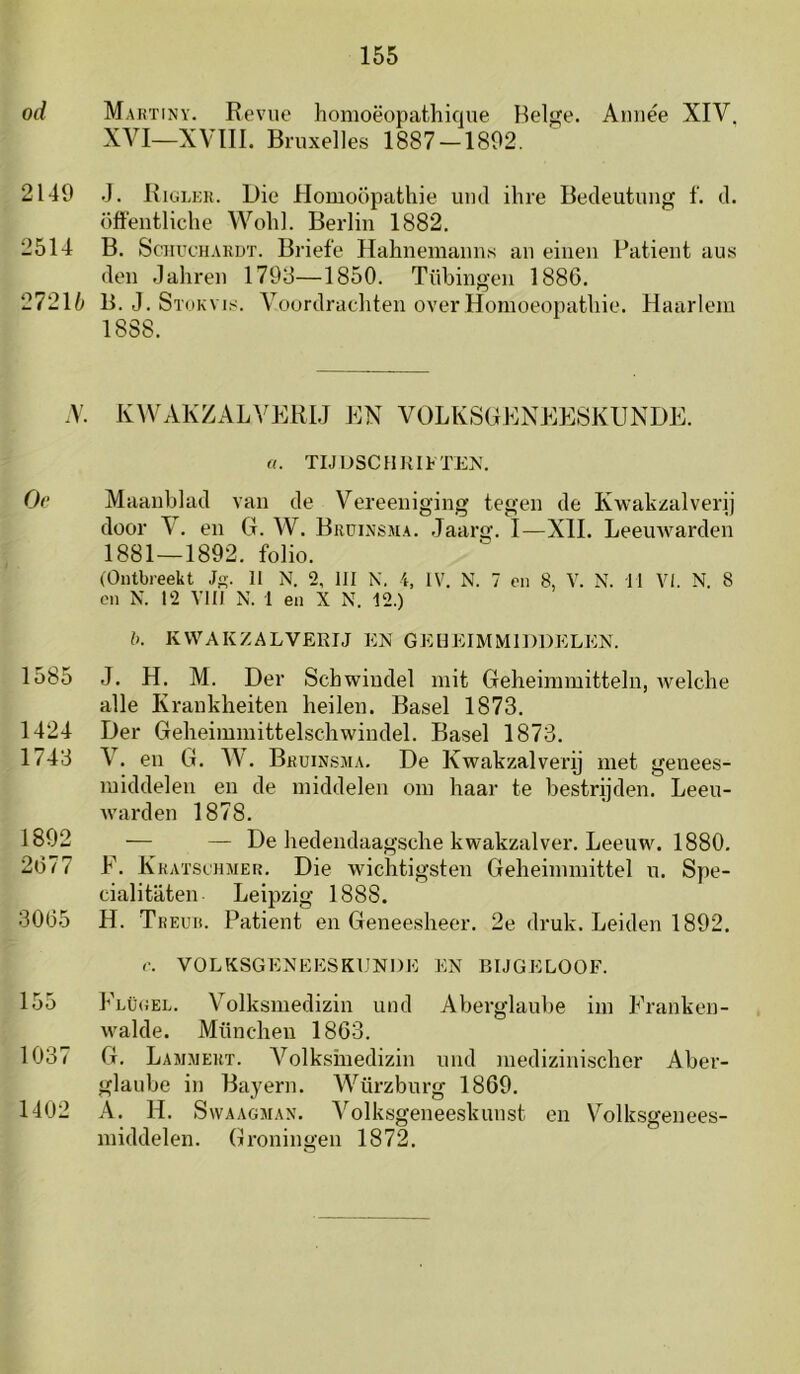 od 2149 2514 272U .V. Oe 1585 1424 1743 1892 2(377 3065 155 1037 1402 Martiny. Revue honioëopathique Helge. Amiée XIV, XVI—XVIII. Bruxelles 1887 —1892. J. Riglek. Die HomoÖpathie uiid ihre Bedeutung f. d. öffeutliclie Wolil. Berlin 1882. B. ScHucHARDT. Briefe Hahnemaims aii einen Ratieiit aus den .lahren 1793—1850. Tübingen 1886. 13. J. StokVI,Voordracliteii over Honioeopatliie. Haarlem 1888. KAVAKZALVERIJ EN VOLKSGENEESKUNDE. «. TIJDSCHRIFTEN. Maanblad van de Vereeniging tegen de Kwakzalverij door V. en G. W. Brüinsma. Jaarg. I—XII. Leemvarden 1881—1892. folio. (Ontbreekt J. 11 N. 2, 111 N. 4, IV. N. 7 en 8, V. N. 11 VI. N. 8 en N. 12 VIII N. 1 en X N. 12.) (). KWAKZALVERIJ EN GEHEIMMIDDELEN. J. H. M. Der Sch windel init Geheimmitteln, welclie alle Krankheiten keilen. Basel 1873. Der Gelieiminittelschwindel. Basel 1873. V. en G. W. Bruinsjia. De Kwakzalverij met genees- middelen en de middelen om haar te bestrijden. Leeu- warden 1878. — — De hedendaagsche kwakzalver. Leeuw. 1880. F. Kkatschmer. Die wichtigsten Geheimmittel u. Spe- cialitaten Leipzig 1888. H. Treuk. Patiënt en Geneesheer. 2e druk. Leiden 1892. r. VOLKSGENEESKUNDE EN BIJGELOOF. Flügel. Volksmedizin und Aberglaube im Eranken- walde. München 1863. G. Lammert. Volksinedizin und medizini.scher Aber- glaube in Bayern. Würzburg 18G9. A. H. Svvaagman. Volksgeneeskunst en Volksgenees- middelen. Groningen 1872.