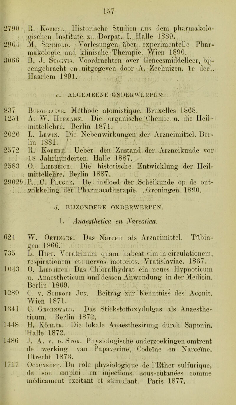 27‘.tO lx. l\(ini;i:T. Historisclie 8tu(li(^ii uiis dom pliuriuakolo- gischoii Tnstituto zu Dorpat. l. Hallo 1S89. 20G t ,M. Semmoi.d. ' ^'or^o«lmgen über experimontello Pliar- makologie iiml klinische Therapie. Wien 1800. 80t!() B. .1. Stokvis. Voordrachten over Geneesmiddelleer, bij- eengebracht en uitgegeven door -Zeehuizen. Ie deel. Haarlem 1891. f. ALGEMKÉ>!K 0>i 1)ER\VEREEN. 887 Bi KGnKAEVE. Méthode atomisthiue. Bruxelles 1868. 1201 A. W. rioi’iMANN. Die organische Chemie u. die Heil- mittellehre. Berlin 1871. 2026 L. Lewi.n'. Die NebeuAvirkimgen der Arzneimittel. Ber- lin 1881. '■ 2572 U. Kobeüt. Ueber den Zustand der Arzneikunde vor 18 Jahrhunderten. Halle 1887. 2588 ,0. Liebueicti. Die historische Entwicklung der Heil- mittellehre. Berlin 1887. 29025Pr.üOGE. De invloed der Scheikunde op de ont- Avikkeling dér Pharmacotherapie. . Groningen 1890. d. BI.JZONDERE ONDERWEKPEN. 1. Anaesthetica en yarcolicn. 621 W. Oetixoer. Das jSTarcein als Arzneimittel. Tübin- gen 1866. 78.5 L. Hikt. V eratrinum quam habeat vim in circulationein, respirationem et nervos motorios. Vratislaviae. 1867. 1018 O. LiEiiiiEini Das Chloralhydrat ein neues Hypnoticum n. Anaestheticum nnddessen Ahwendung in der Medicin. Berlin 1869. 1289 (h V. ScHKOi'F .li:x. Beitrag zur Kenntniss des Aconit. 5Vien 1871. 1811 C. Gkoiixwaui. Das Stickstottbxydnlgas als Anaesthe- ticum. Berlin 1872. 1118 H. Köm.KK. I) ie lokale Anaesthesirung durch Saponin. Halle 1873. 1186 .1, A. V. o. Stok. Physiologische onderzoekingen omtrent de werking van Papaverine, Codeïne on Narceïne. rtrecht 1878. 1717 OiouxKOFi'. Du role physiologicjiU' do l’Ether sulfuriqne, de sou em]doi en injections sous-cutanées comme