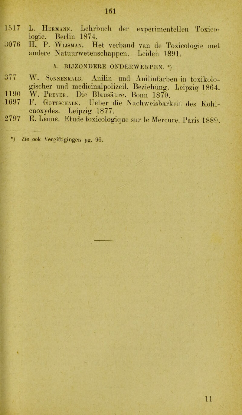 lol7 L. HiiRMANN. Lelirbuch der experiineiitelleii Toxico- logie. Beiiiii 1874. o076 H. P. Wijsman. Het verband vaii de Toxicologie met andere Natnurwetensclia])pen. Leiden 1801. b. HIJZON’DEUE ONDEUWEREEN. *) 377 W. SoNNKNKALB. Aiiiliii und Anilinfarben in toxikolo- g-ischer nnd inedicinalpolizeil. Beziehung. Leipzig 1864. 1190 W. Pkeïek. Die Blausaure. Bonn 1870. 1697 1’. Goïtscuaek. (Jeber die Nachweisbarkeit des Kolil- enoxydes. Leipzig 1877. 2797 E. Leidié. Etude toxicologique sur Ie Mercure. Paris 1889. *) Zie ook Vergiftigingen pg. %. 11