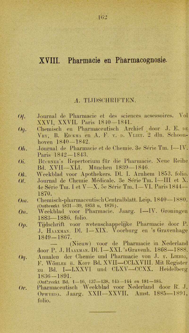 XVIII. Pharmacie en Pharmacognosie. o/. (hj. Oh. 01. Oh. 01. Om. On. Op. Oq. Or. A. TMDSdHUrKTKX. .lounial (Ie Pliavmacie et fle« Sciences acs(\ssoires. A ol XXVI, XXVII. Paris 1810—1841. (Uiemiscli en Pliarniaceutiscli Archief jloor -I. E. nr. B. Eickma en A. F. v. n. AA.ieï. 2 dln. Schoon- hoven 1840—1842. Journal de Pharmacie et de Cliemie. 3e Séne Tm. I—I\J Paris 1842-1843. JlrcHNEü’s Hepertorium filr die Pharmacie. Xene Beihe Hd. XVII—XLl. München 1830—1840. AA^eekblad voor Apothekers. Dl. I. Arnhem 1853. folio. .Journal de Chemie Médicale. 3e Série Tm. I—III et X. 4e Série Tm. I et A^—X. 5e Série Tm. I—VI. Paris 1844— 1870. Chemisch-pharmacentischCentralhlatt. Leip. 1840—1 880. (Ontbreekt 1831—39, 1853 u. 187C.J. Weekblad voor Pharmacie. Jaarg. 1—IA'. (Troningen 1883—1880. folio. Tijdschrift voor wetenschappelijke Pharmacie door P. .1. Ha.vxjiax. Dl. 1 — XIX. A^oorbnrg en ’s Grravenhage 1849—1807. — (^Nienw) A'oor de Pharmacie in Xederland door P. J. Haa.vman. Dl. I—XXL '.sGravenh. 1868—1888. Annalen der Chemie imd Pharmacie von .1. v. Liewo, F. AVöhleh ü. Koit Bd. XVII—CCLXA^III. Alit Register /.n Bd. I—LXXVl Lind CLXV—CCXX. Heidelberg 1830 — 1891. ^Ontbreekt Bd. 1 —Hi, 137—138, 113 -144 en 181 —181-. Pharmacentisch AVeekblad voor Nederland door R. .1. OpvvYin.A. .laarg. XXII—XXVII. Amst. 1885—1891, folio.