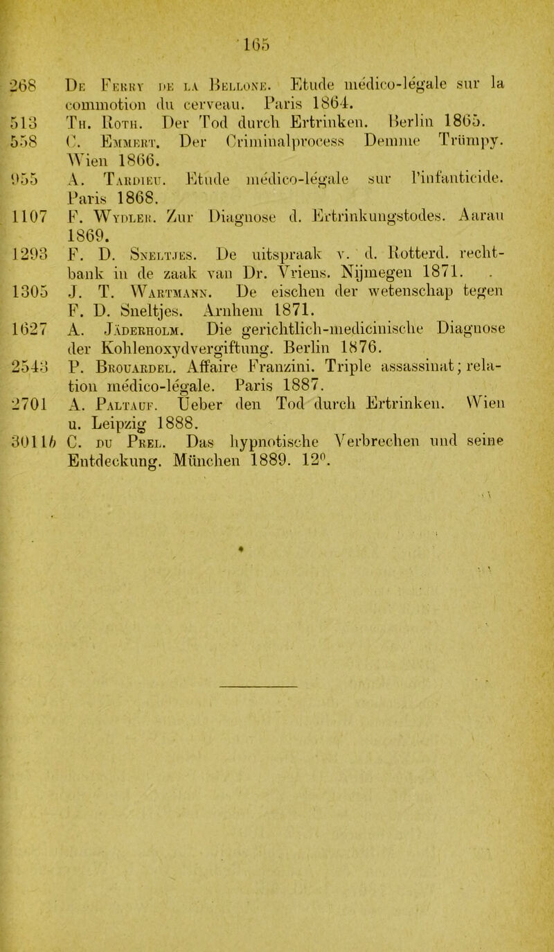 1G5 268 De Febkv i>e i.\ Beelone. Etude luédicu-légale sur la commotion du cerveau. Paris 1864. 513 Tii. Roth. Der Tod durch Ertriuken. Berlin 1865. 558 P. Emmert. Der Crimiualjiroeess Deiume Trlinipy. AVien 1866. 655 A. Taulmeit. Etude médico-lé<^‘ale sur l’iutaiitioide. Paris 1868. 1107 F. Wydleu. Zur Diagnose d. Ertrinkuugstodes. Aarau 1869. 1293 F. D. Sneetjes. De uitspraak a'. d. Rotterd. recht- bank in de zaak van Dr. Vriens. Nijmegen 1871. 1305 .]. T. Wartmann. De eischen der wetenschap tegen F. D. Sneltjes. Arnhem 1871. 1627 A. Jaderholm. Die gerichtlich-medicinische Diagnose der Kohlenoxydvergiftnng. Berlin 1876. 2543 P. Brouardel. Affaire Franzini. Triple assassinat; rela- tion médico-légale. Paris 1887. 2701 A. Paltauf. Ueber den Tod durch Ertrinken. Wien u. Leipzig 1888. 3011/^ C. nu Pree. Das hypnotische A'’erbrechen und seine Entdeckung. München 1889. 12''.