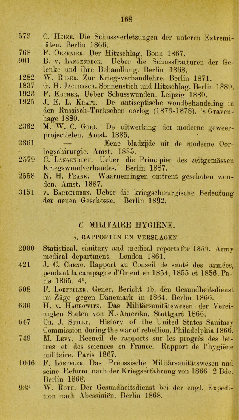 573 C. Heink. Die Schussverletzuugeii der unteren Extremi- taten. Berlin 1866. 768 F. Obernier. Der Hitzschlag, Boim 1867. 901 B. V. Langenbeck. Ueber die Schussfractureii der Ge- lenke und ihre Beliandlimg. Beidin 1868. 1282 W. Roser. Zur Kriegsverbandlelire. Berliii 1871. 1837 G. H. Jacubascii. Sonnenstich und Hitzschlag. Berlin 1889. 1923 F. Kocher. Ueber Schusswunden. Leipzig 1880. 1925 ,T. E. L. Kraft. De antiseptische wondbehandeling in den Russisch-Turksclien oorlog (1876-1878). ’s Graven- hage 1880. 2362 M. W. C. Gori. De uitwerking der moderne geweer- projectielen. Amst. 1885. 2361 — Eene bladzijde uit de moderne Oor- logschirurgie. Amst. 1885. 2579 C. Langenbucii. Ueber die Frincipien des zeitgemassen Kriegswundverbandes. Berlin 1887. 2558 N. H. Frank. Waarnemingen omtrent geschoten Avon- den. Amst. 1887. 3151 V. Bardeleben. Ueber die kriegschirurgische Bedeutung der neuen Geschosse. Berlin 1892. C. MILITAIRE HYGIËNE. u. RAPPORTEN EN VERSLAGEN. 2900 Statistical, sanitary and medical reportsfor I85!t. Army medical department. London 1861. 421 •). C. Chenu. Rapport au Conseil de santé des armée.s, pendant la campagne d.’Oriënt en 1854, 1855 et 1856. Pa- ris 1865. 4'*. 608 F. Loeffller. Gener. Bericht üb. den Gesundheitsdieust im Ziige gegen Danemark in 1864. Berlin 1866. 630 H. V. Haürowitz. Das MilitarsanitiltsAvesen der Verei- nigten Staten von N.-Amerika. Stnttgart 1866. 647 Ch. J. Stiebé. History of the United States Sanitary Commission duringthe war of rebellion. Philadelphia 1866. 749 M. Lévy. Recneil de rapports sur les progrès des let- tres et des Sciences en France. Rapport de rhygiène militaire. Paris 1867. 1046 F. Loefflek. Das Preussische Militiirsanitatswesen und seine Reform nach der Kriegserfahrung von 1866 2 Bde. Berlin 1868. 933 W. Roth. Der Gesundheitsdieust bei der engl. Expedi- tiori iiach .Vbessiniën. Berlin 1868.