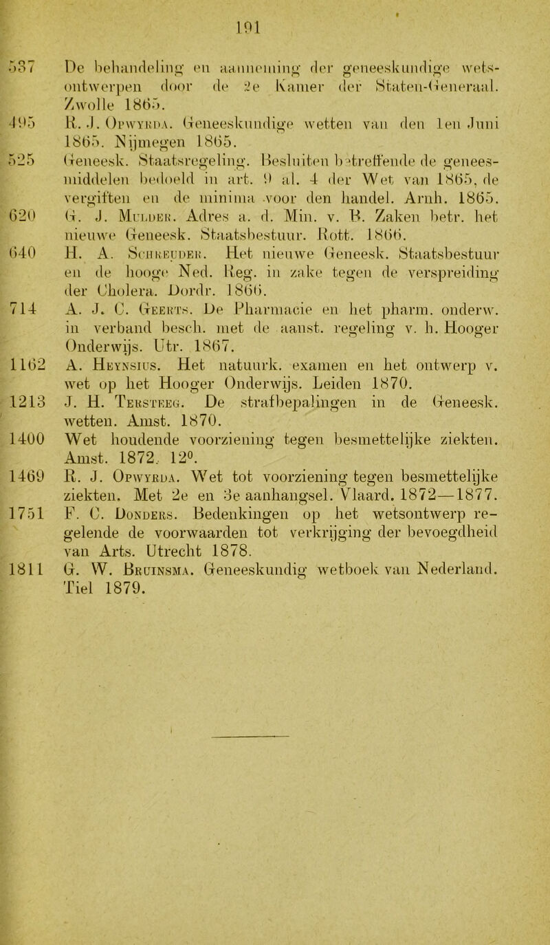 .*)o7 I)e heliMudeliiit’' i'U aaiiiu’iain^' der geneeskundi<’'e wels- outwerpeii door de :2e ivamer der Sriiteu-Generiiiil. Zwolle 186Ö. '195 li. .1. OiMVYKDA. (Teiieeskuiidige wetten van den len Jnni 1865. ISijmegen 1865. 525 Ueneesk. iStaatsregeling. Hesiniten betreffende de genees- middelen bedoeld in art. 9 al. 4 der Wet van 1865, de vergiften en de minima voor den handel. Arnh. 1865. 629 (t. J. Mri.DEh'. Adres a. d. Min. v. B. Zaken betr. het nieuwe tleneesk. Staatsbestunr. llott. 1866. 640 H. A. SejiKKunEH. Het nienwe (leneesk. Staatsbestuur en de hooge Ned. Heg. in zake tegen de verspreiding der Cholera. Dordr. 1866. 714 A. J. C. Cteehts. De Pharmacie en het pharm. onderw. in verband besch. met ile aanst. regeling v. h. Hooger Onderwijs. Utr. 1867. 1162 A. Heynsius. Het natuurk. examen en het ontwerp v. wet op het Hooger Onderwijs. Leiden 1870. 1213 J. H. Tekstkeg. De stratbepalingen in de Oeneesk. wetten. Amst. 1870. 1400 Wet houdende vooi’ziening tegen besmettelijke ziekten, Amst. 1872.. 12». ' 1469 R. J. Opwyküa. Wet tot voorziening tegen besmettelijke ziekten. Met 2e en 3e aanhangsel. Vlaard. 1872—1877. 1751 F. C. Donders. Bedenkingen op het wetsontwerp re- gelende de voorwaarden tot verkrijging der bevoegdheid van Arts. Utrecht 1878. 1811 G. W. Br[jinsm.\. Gieneeskundig wetboek van Nederland. Tiel 1879.