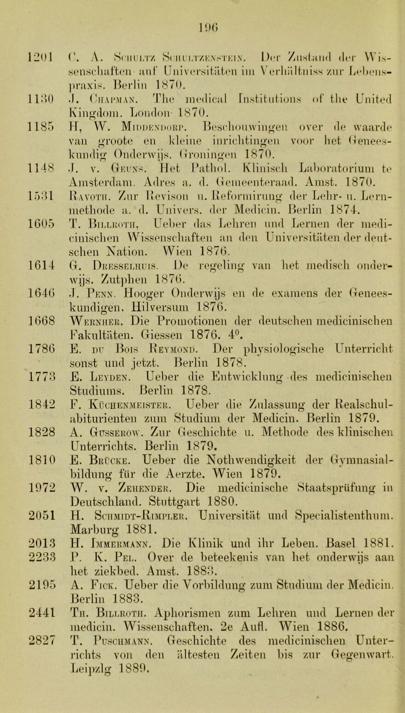 1201 I'.h; r. A. Sniui/rz Sciu:i,T/i;\s'i'i;i.N. Der /msIhikI der VVis- senscliiiftcu ïinF llnivci’sitriini im Vurliiiltiiiss zur LcImmis- praxis. Ik-rliit llST**. 112)0 .1. (IirAPMAX. 'J’lic iiUMlical rnslitiilioiis of the Lhiited Kinp;doiii. Loiidoii 1870. 1185 K, W. MiDOKNiHiur. ]l('scliou\viiio-eii oA^er de waarde van oroote en klidne inrielitiii<>’eu voor het (lenees- knndio- OmlerAvijs. (ironinm'eii 1870. 1148 .1. V. (tki’xs. Met Mathol. Klinis(di Lahoratoriuni te Amsterdam. Adres a. d. Gemeenteraad. Amst. 1870. 1541 Kayoth. /nr IJevison n, lieformirmpn’ der Lelir- n. Lern- metliode a. d. Huivers, der Medicin. Berlin 1874. 1G05 T. Bn.uüiTii, Heher das Leliren nnd Lemen der niedi- einischen VVi.s,senschaften an den Üniversitiiten der dent- schen Nation. Wien 1870. 1614 G. Dkessemriis. De regxding van het mediscdi onder- wijs. Zntjdien 1870. 1040 .1. PfiNx. Hooger OnderAvijs en de examens der Genees- kundigen. Hilversum 1870. 1068 Werxher. Die Promotionen der deutschen medicinischen Fakultaten. Gie,ssen 1876. 4°. 1786 E. nn Bois Beamoxd. Der physiologische Unterricht .sonst und jetzt. Berlin 1878. 1773 E. Leaden. üeber die EntAvicklnng des medicini.schen Studiuins. Berlin 1878. 1842 F. IvücHEN.AiEi.sTER. Ueber die Zulassung der Realschul- abiturienten zum Studium der Medicin. Berlin 1879. 1828 A. Güsseroav. Zur Gescbicbte u. Methode des klinischen Unterrichts. Berlin 1879. 1810 E. BrCcke. Ueber die NotliAvendigkeit der Gyinnasial- bildung 1‘iir die Aerzte. Wien 1879. 1972 W. v. Zehender. Die mediciniscbe StaatsprUfung in Deutscliland. Stnttgart 1880. 2051 H. Schjiidï-Rtmi’ler. Universitat und Specialistenthum. Marburg 1881. 2013 H. Immerm.axn. Die Klinik und ihr Leben. Basel 1881. 2233 P. K. Pel. Over de beteekenis alru het ondei'Avijs aan het ziekbed. Aiust. 1883. 2195 A. Fick. Ueber die A^orbildung zum Studium der Medicin. Berlin 1883. 2441 Til. Billrotii. Aphorismen zum Lehren und Lemen der medicin. Wissenschaften. 2e Aufl. AYien 1886. 2827 T. PusciiMANN. Geschichte des medicinischen Unter- i'ichts von den altesten Zeiten bis zur Gegemvart. beijizlg 1889.