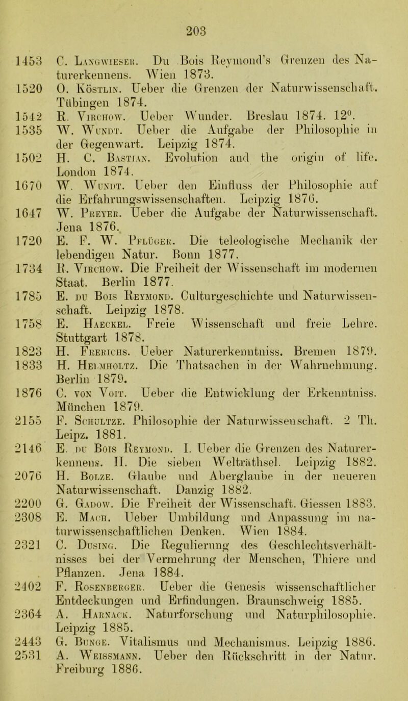 1453 C. LanuwJEï>Ki!. T)u Huis Iveviuund’.s (Iroiizen des Nii- tiirerkennens. AVieu 1873. 1520 O. Kostlik. Ueber die (Trenzen der Niitnrwissenscluit’t. Tübingen 1874. 1542 R. ViRCiiuw. Ueber W'under. Breslau 1874. 12°. 1535 W. WcNDT. Ueber die Anfgabe der Philosopbie in der Gegenwart. T^eipzig 1874. 1502 H. C. Bastia.n. iüvolufion and the origin of life. London 1874. 1670 W. Wi'KDT. Ueber den EinÜnss der Philosopbie anf die Erfalirungswis.senschaften. Leipzig 1876. 1647 W. PiiEYEi!. Ueber die Anfgabe der Naturwissenscliaft. Jeua 1876. 1720 E. F. W. PfLüiiEii. Die teleologische Mechanik der lebendigen Natiir. Bonn 1877. 1734 R. ViRCHOw. Die Freiheit der Wissenschaft ini modernen Staat. Berlin 1877. 1785 E. DU Bois Reyjiond. Cnlturgeschichte und NaturAvissen- schaft. Leipzig 1878. 1758 E. Haeckel. Freie Wissenschaft mul freie Lehrc. Stnttgart 1878. 1823 H. FiiEKiens. Ueber Katurerkenntniss. Breinen 1870. 1833 H. Helaiholtz. Die Thatsachen in der Wahrnehinung. Berlin 1879. 1876 C. VOK Vorr. Ueber die Entwicklnng der Erkenntniss. Mnnchen 1879. 2155 F. ScHULTZE. Philosopbie der Natimvissen.schaft. 2 Th. Leipz. 1881. 2146 E. DU Bols Reymunh. I. Ueber die Grenzen des Naturer- kennens. II. Die sieben Weltriithsel. Leipzig 1882. 2076 H. Bolze. Glaiibe mul Aberglanbe in der neueren Natnrwissenschaft. Danzig 1882. 2200 G. Gadow. Die Freiheit der Wissenschaft, (iiessen 1883. 2308 E. Ma(Ti. Ueber Umbildung mid Anpassnng ini na- tnrwissenschaftlichen Denken. Wien 1884. 2321 C. Dusino. Die Reguliernng des Geschlechtsverhiilt- nisses bei der Vermehrnng der Menschen, Thiere mid Pflanzen. .Tena 1884. 2402 F. Rosenbergeii. Ueber die Genesis wissen.schaftlicher Entdecknngen und Erfindmigen. Bi-annschweig 1885. 2364 A. Hark.ack. Natnrforschnng nnd Natnrphilosophie. Leipzig 1885. 2443 G. Bunge. Vitalisinus mul Mechanisnuis. Leipzig 1886. 2531 A. Weissmann. Ueber den Rückschritt in der Natnr. Freibnrg 1880.