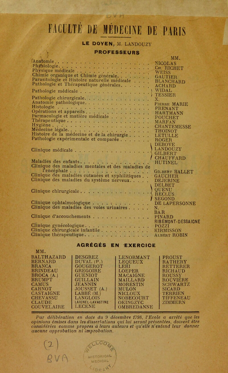 FACULTÉ DE MÉDECINE DE PARIS LE DOYEN, M. LANDOUZY i PROFESSEURS ' ; A * /‘Anatomie Physiologie Physique médicale Chimie organique et Chimie générale. . . ] , ‘ ’ Parasitologie et Histoire naturelle médicale ... Pathologie et Thérapeutique générales Pathologie médicale Pathologie chirurgicale Anatomie pathologique Histologie Opérations et appareils . . Parmacologie et matière médicale Thérapeutique . ... . Hygiène . . .• Médecine légale Histoire de la médecine et de la chirurgie . . ’ . ] Pathologie expérimentale et comparée ....... Clinique médicale Maladies des enfants Clinique des maladies mentales et des maladies de 1 encéphale Clinique des maladies cutanées et syphilitiques . . Clinique des maladies du système nerveux Clinique chirurgicale Clinique ophtalmologique Clinique des maladies des voies urinaires Clinique d’accouchements Clinique gynécologique Clinique chirurgicale infantile Clinique thérapeutique MM. NICOLAS Ch. RICHET WEISS Gautier blanchard ACHARD WIDAL TESSIER X. Pierre MARIE PRENANT HARTMANN POUCHET MARFAN CHANTEMESSE THOINOT LETULLE ROGER DEBOVE LANDOUZY GILBERT CHAUFFARD HUTINEL Gilbert BALLET GAUCHER DEJERINE DELBET QUENU RECLUS SEGOND DE LAPERSONNE N. ■ BAR PINARD RIB EMONT-D ESSÀIGN E POZZI KIRMISSON Albert ROBIN AGRÉGÉS EN EXERCICE MM. BALTHAZARD BERNARD BRANCA BRINDEAU BROCA (A.) BRUMPT CAMUS CARNOT CASTAIGNE CHEVASSU CLAUDE COUVELAIRE DESGREZ DU VAL (PA GOUGEROT GREGOIRE GUENIOT GUILLAIN JEANNIN JOUSSET (A.) LABBÉ (M.) LANGLOIS LAICNEL-LAVASTINE LECENE LENORMANT LEQUEUX LERI LOEPER MACAIGNE MAILLARD MORESTIN MULON NICLOUX NOBECOURT OKINGZYC OMBREDANNE PROUST RATHERY RETTERER RICHAUD ROUSSY ROUVIÈRE SCHWARTZ SICARD TERRIEN TIFFENEAU ZIMMERN Par délibération en date du 9 décembre 1798, l'Ecole a arrêté que les opinions émises dans les dissertations qui lui seront présentées, doivent être considérées comme propres à leurs auteurs et qu’elle n’entend leur donner aucune approbation ni improbation.