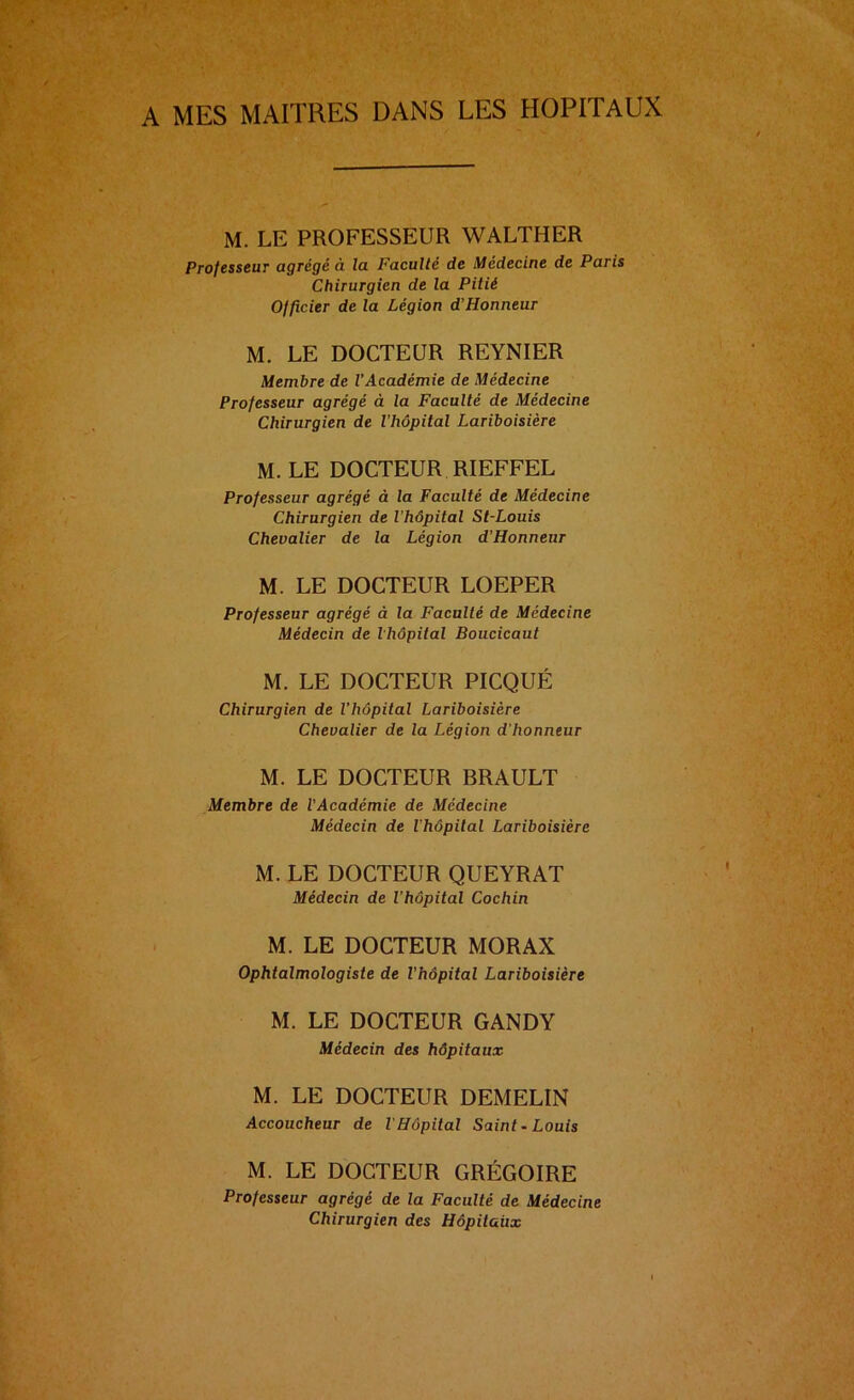 A MES MAITRES DANS LES HOPITAUX M. LE PROFESSEUR WALTHER Professeur agrégé à la Faculté de Médecine de Paris Chirurgien de la Pitié Officier de la Légion d’Honneur M. LE DOCTEUR REYNIER Membre de l’Académie de Médecine Professeur agrégé à la Faculté de Médecine Chirurgien de l’hôpital Lariboisière M. LE DOCTEUR RIEFFEL Professeur agrégé à la Faculté de Médecine Chirurgien de l’hôpital St-Louis Chevalier de la Légion d’Honneur M. LE DOCTEUR LOEPER Professeur agrégé à la Faculté de Médecine Médecin de l’hôpital Boucicaut M. LE DOCTEUR PICQUÉ Chirurgien de l’hôpital Lariboisière Chevalier de la Légion d’honneur M. LE DOCTEUR BRAULT Membre de l'Académie de Médecine Médecin de l’hôpital Lariboisière M. LE DOCTEUR QUEYRAT Médecin de l’hôpital Cochin M. LE DOCTEUR MORAX Ophtalmologiste de l’hôpital Lariboisière M. LE DOCTEUR GANDY Médecin des hôpitaux M. LE DOCTEUR DEMELIN Accoucheur de l'Hôpital Saint. Louis M. LE DOCTEUR GRÉGOIRE Professeur agrégé de la Faculté de Médecine Chirurgien des Hôpitaux