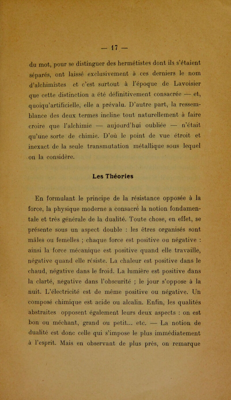 du mot, pour se distinguer des hermétistes dont ils s’étaient séparés, ont laissé exclusivement à ces derniers le nom d’alchimistes et c’est surtout à l’époque de Lavoisier que cette distinction a été définitivement consacrée — et, quoiqu’artificielle, elle a prévalu. D’autre part, la ressem- blance des deux termes incline tout naturellement à faire croire que l’alchimie — aujourd’hui oubliée — n’était qu’une sorte de chimie. D’où le point de vue étroit et inexact de la seule transmutation métallique sous lequel on la considère. Les Théories En formulant le principe de la résistance opposée à la force, la physique moderne a consacré la notion fondamen- tale et très générale de la dualité. Toute chose, en effet, se présente sous un aspect double : les êtres organisés sont mâles ou femelles ; chaque force est positive ou négative : ainsi la force mécanique est positive quand elle travaille, négative quand elle résiste. La chaleur est positive dans le chaud, négative dans le froid. La lumière est positive dans la clarté, négative dans l’obscurité ; le jour s’oppose à la nuit. L’électricité est de même positive ou négative. Un composé chimique est acide ou alcalin. Enfin, les qualités abstraites opposent également leurs deux aspects : on est bon ou méchant, grand ou petit... etc. — La notion de dualité est donc celle qui s’impose le plus immédiatement à l’esprit. Mais en observant de plus près, on remarque