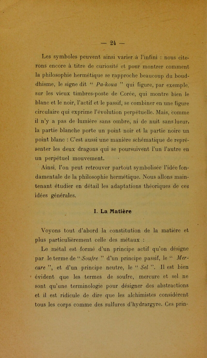 Les symboles peuvent ainsi varier à l’infini : nous cite- rons encore à titre de curiosité et pour montrer comment la philosophie hermétique se rapproche beaucoup du boud- dhisme, le signe dit “ Pa-koua ” qui figure, par exemple, sur les vieux timbres-poste de Corée, qui montre bien le blanc et le noir, l’actif et le passif, se combiner en une figure circulaire qui exprime l’évolution perpétuelle. Mais, comme il n’y a pas de lumière sans ombre, ni de nuit sans lueur, la partie blanche porte un point noir et la partie noire un point blanc : C’est aussi une manière schématique de repré- senter les deux dragons qui se poursuivent l’un l’autre en un perpétuel mouvement. Ainsi, l’on peut retrouver partout symbolisée l’idée fon- damentale de la philosophie hermétique. Nous allons main- tenant étudier en détail les adaptations théoriques de ces idées générales. I. La Matière Voyons tout d’abord la constitution de la matière et plus particulièrement celle des métaux : Le métal est formé d’un principe actif qu’on désigne par le terme de “ Soufre ” d’un principe passif, le “ Mer- cure ”, et d’un principe neutre, le “ Sel ”. Il est bien ■ évident que les termes de soufre, mercure et sel ne sont qu’une terminologie pour désigner des abstractions et il est ridicule de dire que les alchimistes considèrent tous les corps comme des sulfures d’hydrargyre. Ces prin-