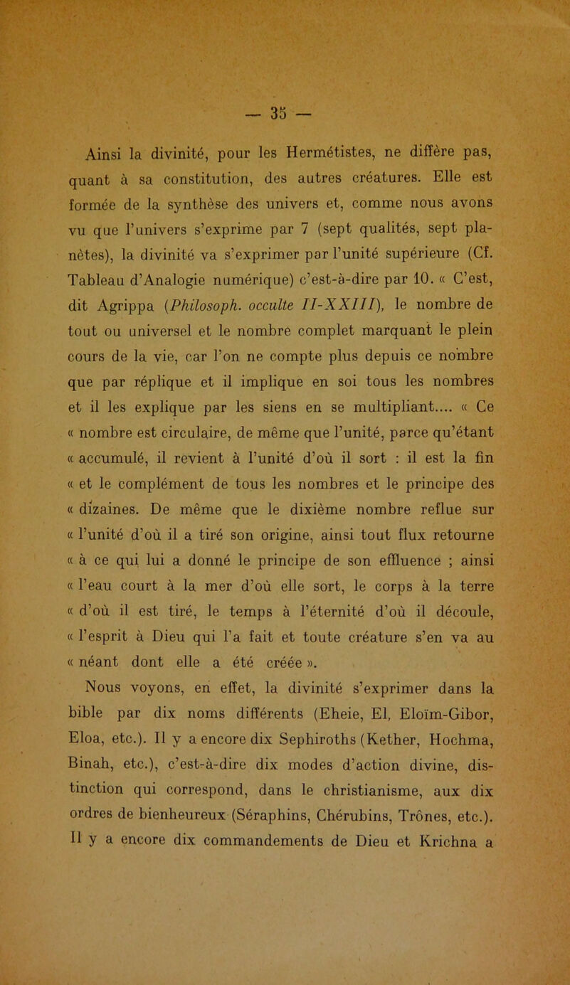 Ainsi la divinité, pour les Hermétistes, ne diffère pas, quant à sa constitution, des autres créatures. Elle est formée de la synthèse des univers et, comme nous avons vu que l’imivers s’exprime par 7 (sept qualités, sept pla- nètes), la divinité va s’exprimer par l’unité supérieure (Cf. Tableau d’Analogie numérique) c’est-à-dire par 10. « C’est, dit Agrippa (Philosoph. occulte II-XXIII), le nombre de tout ou universel et le nombre complet marquant le plein cours de la vie, car l’on ne compte plus depuis ce nombre que par réplique et il implique en soi tous les nombres et il les explique par les siens en se multipliant.... « Ce « nombre est circulaire, de même que l’unité, parce qu’étant « accumulé, il revient à l’unité d’où il sort : il est la fin « et le complément de tous les nombres et le principe des « dizaines. De même que le dixième nombre reflue sur « l’unité d’où il a tiré son origine, ainsi tout flux retourne « à ce qui lui a donné le principe de son effluence ; ainsi « l’eau court à la mer d’où elle sort, le corps à la terre « d’où il est tiré, le temps à l’éternité d’où il découle, « l’esprit à Dieu qui l’a fait et toute créature s’en va au « néant dont elle a été créée ». Nous voyons, en effet, la divinité s’exprimer dans la bible par dix noms différents (Eheie, El, Eloïm-Gibor, Eloa, etc.). Il y a encore dix Sephiroths (Kether, Hochma, Binah, etc.), c’est-à-dire dix modes d’action divine, dis- tinction qui correspond, dans le christianisme, aux dix ordres de bienheureux (Séraphins, Chérubins, Trônes, etc.). Il y a encore dix commandements de Dieu et Krichna a