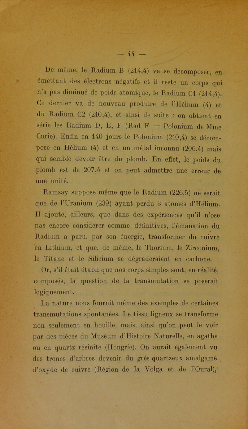 De meme, le Radium B (214,4) va -se décomposer, en émettant des électrons négatifs et il reste un corps qui n’a pas diminué de poids atomique, le Radium Cl (214,4). Ce dernier va de nouveau produire de l’Hélium (4) et du Radium C2 (210,4), et ainsi de suite : on obtient en série les Radium D, E, F (Rad F = Polonium de Mme Curie). Enfin en 140 jours le Polonium (210,4) se décom- pose en Hélium (4) et en un métal inconnu (206,4) mais qui semble devoir être du plomb. En effet, le poids du plomb est de 207,4 et on peut admettre une erreur de une unité. Ramsay suppose même que le Radium (226,5) ne serait que de l’Uranium (239) ayant perdu 3 atomes d’Hélium. Il ajoute, ailleurs, que dans des expériences qu’il n’ose pas encore considérer comme définitives, l’émanation du t Radium a paru, par son énergie, transformer du cuivre en Lithium, et que, de même, le Thorium, le Zirconium, le Titane et le Silicium se dégraderaient en carbone. Or, s’il était établi que nos corps simples sont, en réalité, composés, la question de la transmutation se poserait logiquement. La nature nous fournit même des exemples de certaines transmutations spontanées. Le tissu ligneux se transforme non seulement en houille, mais, ainsi qu’on peut le voir par des pièces du Muséum d’Histoire Naturelle, en agathe ou en quartz résinite (Hongrie). On aurait également vu des troncs d’arbres devenir du grès quartzeux amalgamé d’oxyde de cuivre (Région de la Volga et de l’Oural),