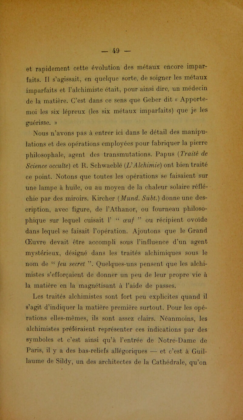 et rapidement cette évolution des métaux encore impar- faits. Il s’agissait, en quelque sorte, de soigner les métaux imparfaits et l’alchimiste était, pour ainsi dire, un médecin de la matière. C’est dans ce sens que Geber dit « Apporte- moi les six lépreux (les six métaux imparfaits) que je les guérisse. » Nous n’avons pas à entrer ici dans le détail des manipu- lations et des opérations employées pour fabriquer la pierre philosophale, agent des transmutations. Papus (Traité de Science occulte) et R. Schwaeblé (A’Alchimie) ont bien traité ce point. Notons que toutes les opérations se faisaient sur une lampe à huile, ou au moyen de la chaleur solaire réflé- chie par des miroirs. Kircher (Mund. Subt.) donne une des- cription, avec figure, de l’Athanor, ou fourneau philoso- phique sur lequel cuisait 1’ “ œuf ” ou récipient ovoïde dans lequel se faisait l’opération. Ajoutons que le Grand Œuvre devait être accompli sous l’influence d’un agent mystérieux, désigné dans les traités alchimiques sous le nom de “ feu secret ”. Quelques-uns pensent que les alchi- mistes s’efforçaient de donner un peu de leur propre vie à la matière en la magnétisant à l’aide de passes. Les traités alchimistes sont fort peu explicites quand il s’agit d’indiquer la matière première surtout. Pour les opé- rations elles-mêmes, ils sont assez clairs. Néanmoins, les alchimistes préféraient représenter ces indications par des symboles et c’est ainsi qu’à l’entrée de Notre-Dame de Paris, il y a des bas-reliefs allégoriques — et c’est à Guil- laume de Sildy, un des architectes de la Cathédrale, qu’on