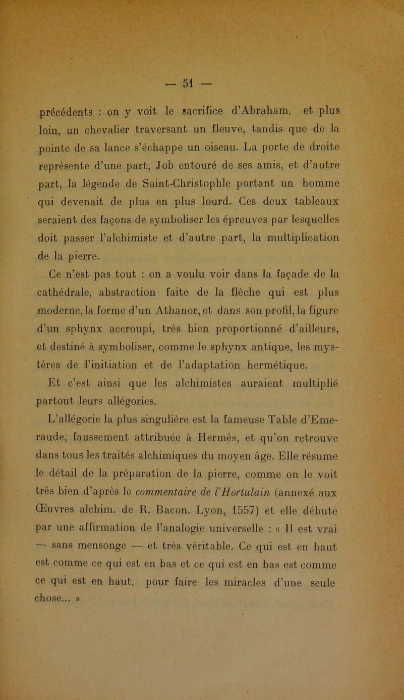 F — 51 — précédents : on y voit le sacrifice d’Abraham, et plus loin, un chevalier traversant un fleuve, tandis que de la pointe de sa lance s’échappe un oiseau. La porte de droite représente d’une part, Job entouré de ses amis, et d’autre part, la légende de Saint-Christophle portant un homme qui devenait de plus en plus lourd. Ces deux tableaux seraient des façons de symboliser les épreuves par lesquelles doit passer l’alchimiste et d’autre part, la multiplication de la pierre. Ce n’est pas tout : on a voulu voir dans la façade de la cathédrale, abstraction faite de la flèche qui est plus moderne, la forme d’un Athanor, et dans son profil, la figure d’un sphynx accroupi, très bien proportionné d’ailleurs, et destiné à symboliser, comme le sphynx antique, les mys- tères de l’initiation et de l’adaptation hermétique. Et c’est ainsi que les alchimistes auraient multiplié partout leurs allégories. L’allégorie la plus singulière est la fameuse Table d’Eme- raude, faussement attribuée à Hermès, et qu’on retrouve dans tous les traités alchimiques du moyen âge. Elle résume le détail de la préparation de la pierre, comme on le voit très bien d’après le commentaire de VHortulain (annexé aux Œuvres alchim. de R. Bacon. Lyon, 1557) et elle débute par une affirmation de l’analogie universelle : « Il est vrai — sans mensonge — et très véritable. Ce qui est en haut est comme ce qui est en bas et ce qui est en bas est comme ce qui est en haut, pour faire les miracles d’une seule chose... »