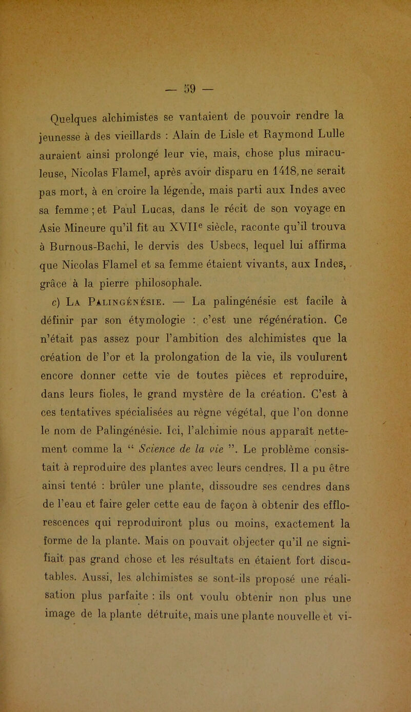 Quelques alchimistes se vantaient de pouvoir rendre la jeunesse à des vieillards : Alain de Lisle et Raymond Lulle auraient ainsi prolongé leur vie, mais, chose plus miracu- leuse, Nicolas Flamel, après avoir disparu en 1418, ne serait pas mort, à en croire la légende, mais parti aux Indes avec sa femme; et Paul Lucas, dans le récit de son voyage en Asie Mineure qu’il fit au XVIIe siècle, raconte qu’il trouva à Burnous-Bachi, le dervis des Usbecs, lequel lui affirma que Nicolas Flamel et sa femme étaient vivants, aux Indes, grâce à la pierre philosophale. c) La Palingénésie. — La palingénésie est facile à définir par son étymologie : c’est une régénération. Ce n’était pas assez pour l’ambition des alchimistes que la création de l’or et la prolongation de la vie, ils voulurent encore donner cette vie de toutes pièces et reproduire, dans leurs fioles, le grand mystère de la création. C’est à ces tentatives spécialisées au règne végétal, que l’on donne le nom de Palingénésie. Ici, l’alchimie nous apparaît nette- ment comme la “ Science de la vie ”. Le problème consis- tait à reproduire des plantes avec leurs cendres. Il a pu être ainsi tenté : brûler une plante, dissoudre ses cendres dans de l’eau et faire geler cette eau de façon à obtenir des efflo- rescences qui reproduiront plus ou moins, exactement la forme de la plante. Mais on pouvait objecter qu’il ne signi- fiait pas grand chose et les résultats en étaient fort discu- tables. Aussi, les alchimistes se sont-ils proposé une réali- sation plus parfaite : ils ont voulu obtenir non plus une image de la plante détruite, mais une plante nouvelle et vi-