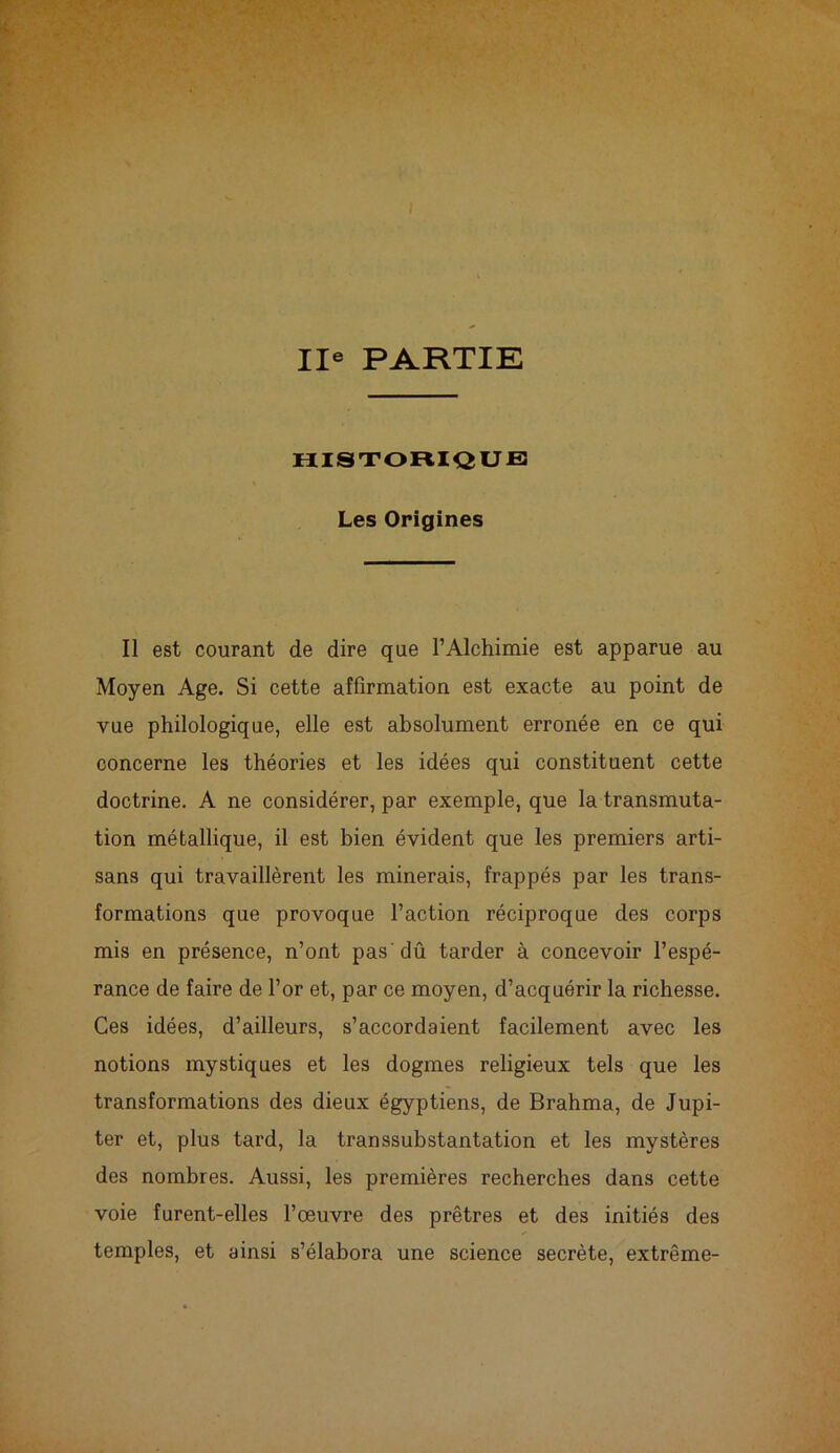 IIe PARTIE HISTORIQUE Les Origines Il est courant de dire que l’Alchimie est apparue au Moyen Age. Si cette affirmation est exacte au point de vue philologique, elle est absolument erronée en ce qui concerne les théories et les idées qui constituent cette doctrine. A ne considérer, par exemple, que la transmuta- tion métallique, il est bien évident que les premiers arti- sans qui travaillèrent les minerais, frappés par les trans- formations que provoque l’action réciproque des corps mis en présence, n’ont pas dû tarder à concevoir l’espé- rance de faire de l’or et, par ce moyen, d’acquérir la richesse. Ces idées, d’ailleurs, s’accordaient facilement avec les notions mystiques et les dogmes religieux tels que les transformations des dieux égyptiens, de Brahma, de Jupi- ter et, plus tard, la transsubstantation et les mystères des nombres. Aussi, les premières recherches dans cette voie furent-elles l’œuvre des prêtres et des initiés des temples, et ainsi s’élabora une science secrète, extrême-
